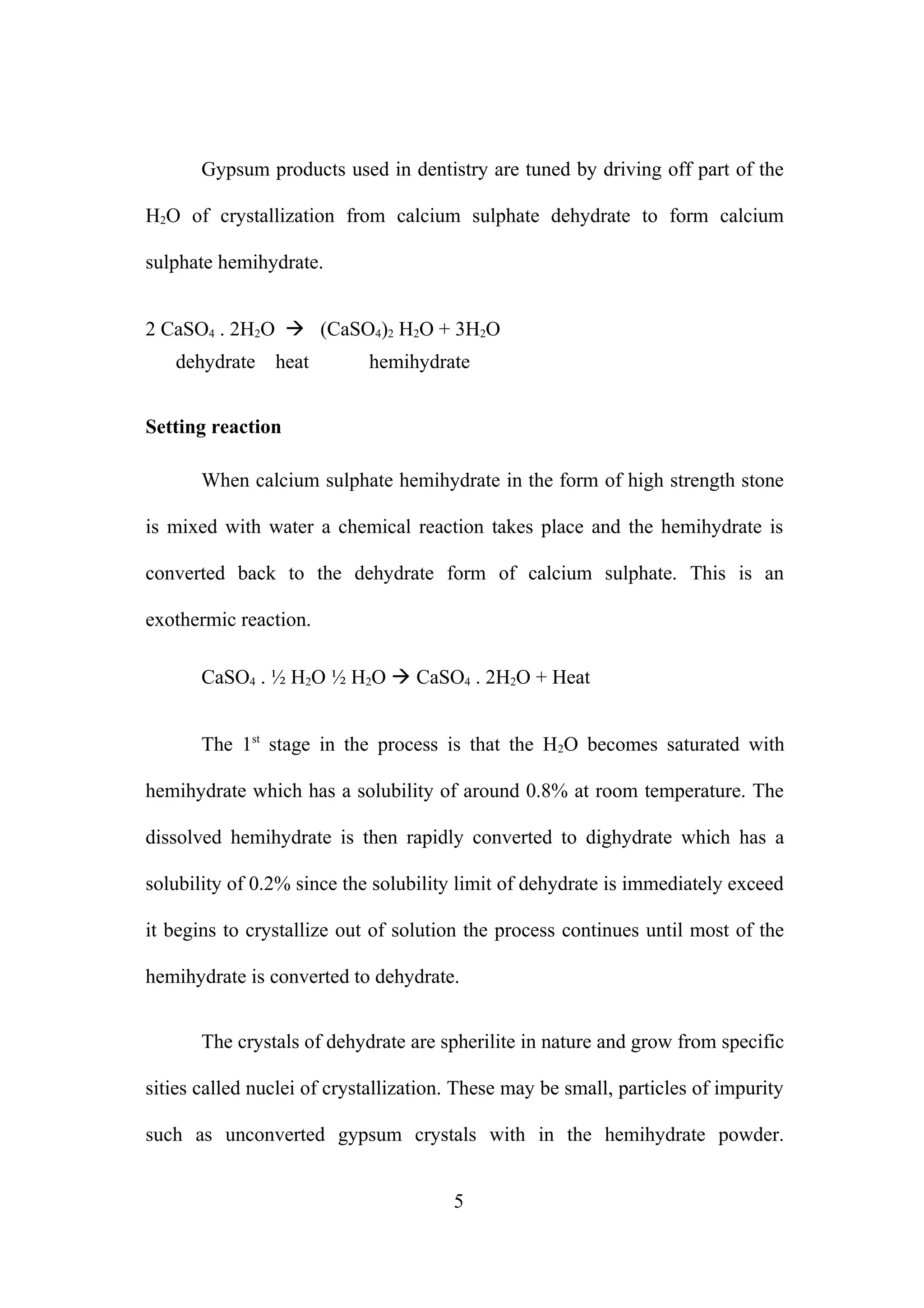 Gypsum products used in dentistry are tuned by driving off part of the
H2O of crystallization from calcium sulphate dehydrate to form calcium
sulphate hemihydrate.
2 CaSO4 . 2H2O  (CaSO4)2 H2O + 3H2O
dehydrate

heat

hemihydrate

Setting reaction
When calcium sulphate hemihydrate in the form of high strength stone
is mixed with water a chemical reaction takes place and the hemihydrate is
converted back to the dehydrate form of calcium sulphate. This is an
exothermic reaction.
CaSO4 . ½ H2O ½ H2O  CaSO4 . 2H2O + Heat
The 1st stage in the process is that the H2O becomes saturated with
hemihydrate which has a solubility of around 0.8% at room temperature. The
dissolved hemihydrate is then rapidly converted to dighydrate which has a
solubility of 0.2% since the solubility limit of dehydrate is immediately exceed
it begins to crystallize out of solution the process continues until most of the
hemihydrate is converted to dehydrate.
The crystals of dehydrate are spherilite in nature and grow from specific
sities called nuclei of crystallization. These may be small, particles of impurity
such as unconverted gypsum crystals with in the hemihydrate powder.
5

 
