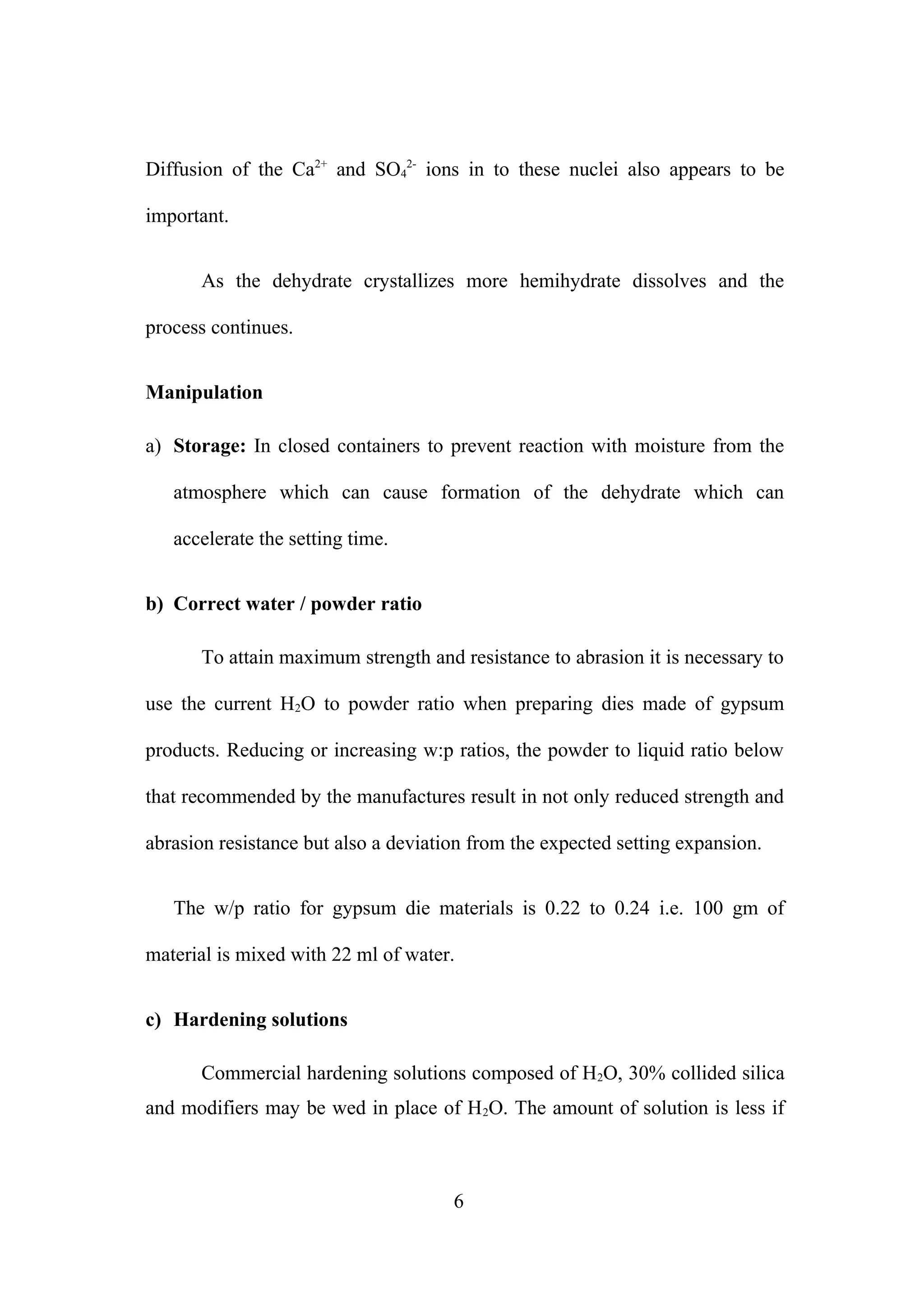 Diffusion of the Ca2+ and SO42- ions in to these nuclei also appears to be
important.
As the dehydrate crystallizes more hemihydrate dissolves and the
process continues.
Manipulation
a) Storage: In closed containers to prevent reaction with moisture from the
atmosphere which can cause formation of the dehydrate which can
accelerate the setting time.
b) Correct water / powder ratio
To attain maximum strength and resistance to abrasion it is necessary to
use the current H2O to powder ratio when preparing dies made of gypsum
products. Reducing or increasing w:p ratios, the powder to liquid ratio below
that recommended by the manufactures result in not only reduced strength and
abrasion resistance but also a deviation from the expected setting expansion.
The w/p ratio for gypsum die materials is 0.22 to 0.24 i.e. 100 gm of
material is mixed with 22 ml of water.
c) Hardening solutions
Commercial hardening solutions composed of H2O, 30% collided silica
and modifiers may be wed in place of H 2O. The amount of solution is less if

6

 