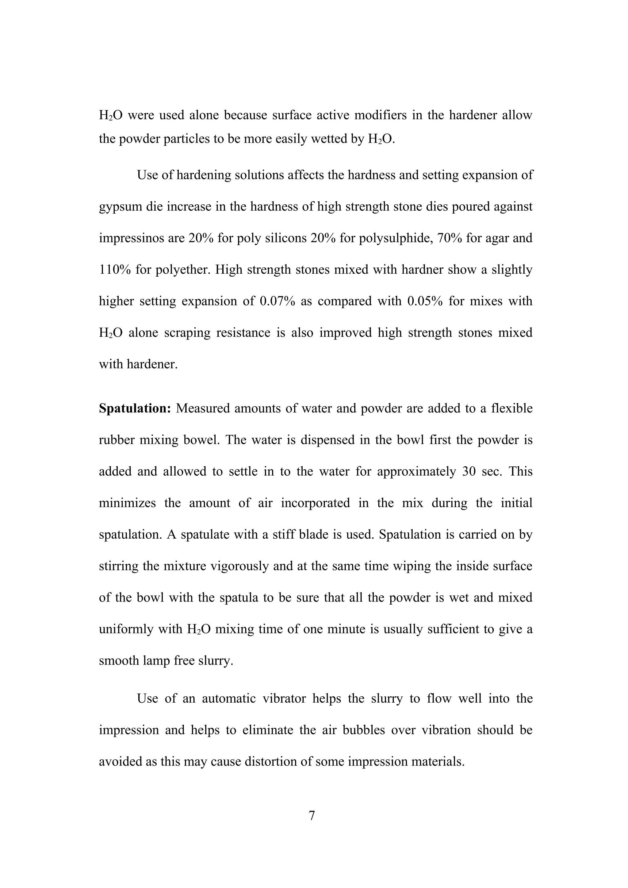 H2O were used alone because surface active modifiers in the hardener allow
the powder particles to be more easily wetted by H2O.
Use of hardening solutions affects the hardness and setting expansion of
gypsum die increase in the hardness of high strength stone dies poured against
impressinos are 20% for poly silicons 20% for polysulphide, 70% for agar and
110% for polyether. High strength stones mixed with hardner show a slightly
higher setting expansion of 0.07% as compared with 0.05% for mixes with
H2O alone scraping resistance is also improved high strength stones mixed
with hardener.
Spatulation: Measured amounts of water and powder are added to a flexible
rubber mixing bowel. The water is dispensed in the bowl first the powder is
added and allowed to settle in to the water for approximately 30 sec. This
minimizes the amount of air incorporated in the mix during the initial
spatulation. A spatulate with a stiff blade is used. Spatulation is carried on by
stirring the mixture vigorously and at the same time wiping the inside surface
of the bowl with the spatula to be sure that all the powder is wet and mixed
uniformly with H2O mixing time of one minute is usually sufficient to give a
smooth lamp free slurry.
Use of an automatic vibrator helps the slurry to flow well into the
impression and helps to eliminate the air bubbles over vibration should be
avoided as this may cause distortion of some impression materials.

7

 