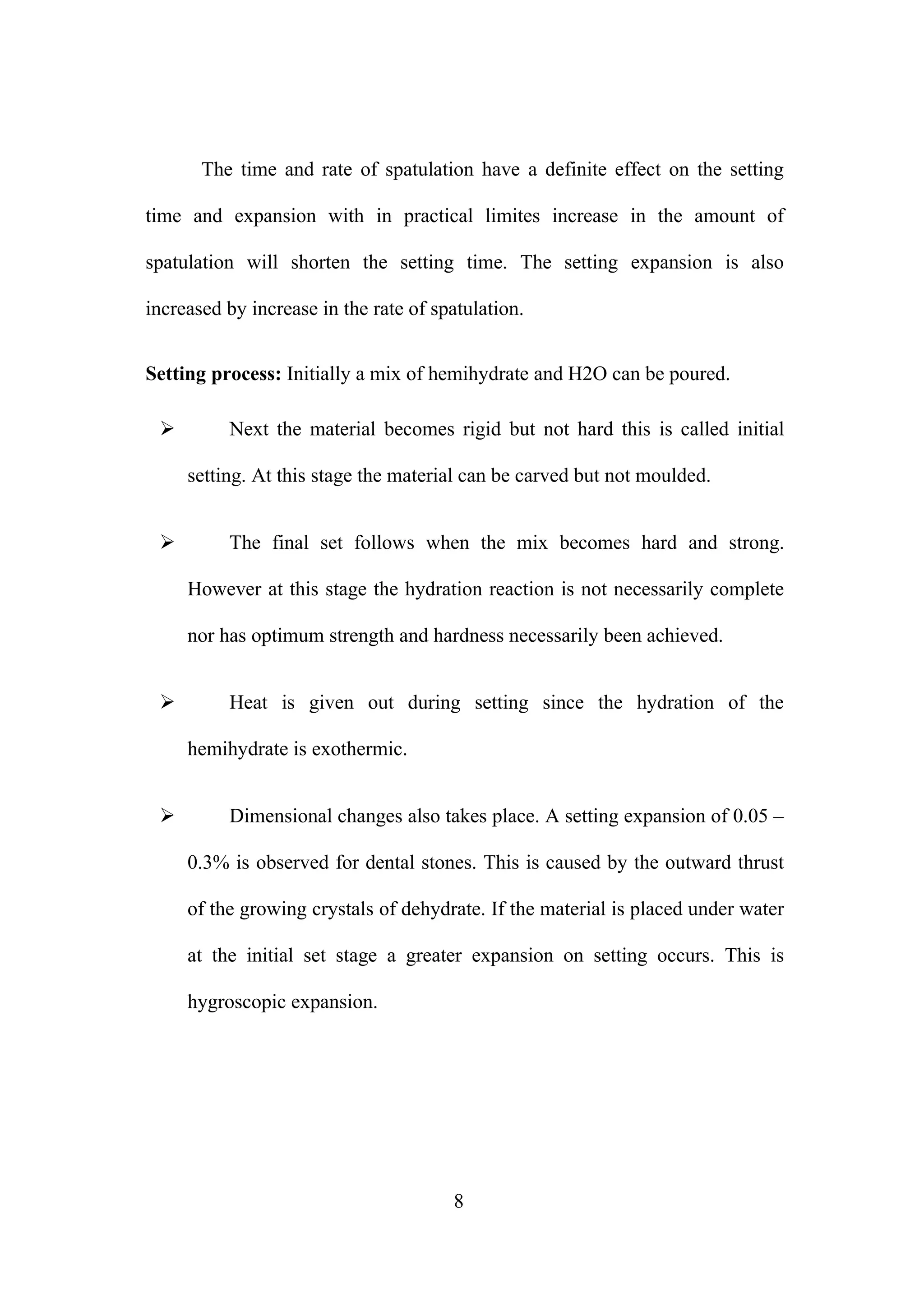 The time and rate of spatulation have a definite effect on the setting
time and expansion with in practical limites increase in the amount of
spatulation will shorten the setting time. The setting expansion is also
increased by increase in the rate of spatulation.
Setting process: Initially a mix of hemihydrate and H2O can be poured.


Next the material becomes rigid but not hard this is called initial
setting. At this stage the material can be carved but not moulded.



The final set follows when the mix becomes hard and strong.
However at this stage the hydration reaction is not necessarily complete
nor has optimum strength and hardness necessarily been achieved.



Heat is given out during setting since the hydration of the
hemihydrate is exothermic.



Dimensional changes also takes place. A setting expansion of 0.05 –
0.3% is observed for dental stones. This is caused by the outward thrust
of the growing crystals of dehydrate. If the material is placed under water
at the initial set stage a greater expansion on setting occurs. This is
hygroscopic expansion.

8

 