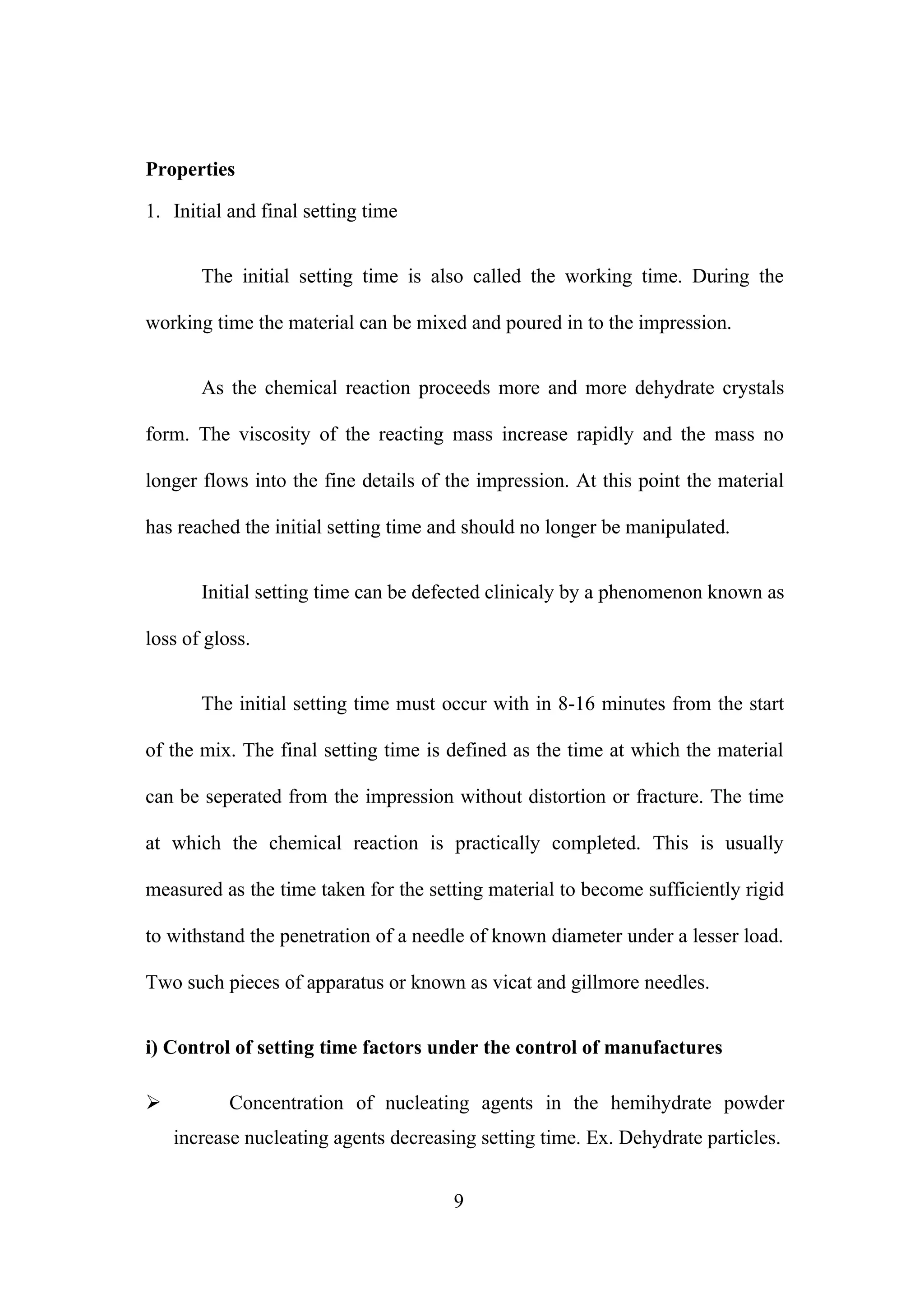 Properties
1. Initial and final setting time
The initial setting time is also called the working time. During the
working time the material can be mixed and poured in to the impression.
As the chemical reaction proceeds more and more dehydrate crystals
form. The viscosity of the reacting mass increase rapidly and the mass no
longer flows into the fine details of the impression. At this point the material
has reached the initial setting time and should no longer be manipulated.
Initial setting time can be defected clinicaly by a phenomenon known as
loss of gloss.
The initial setting time must occur with in 8-16 minutes from the start
of the mix. The final setting time is defined as the time at which the material
can be seperated from the impression without distortion or fracture. The time
at which the chemical reaction is practically completed. This is usually
measured as the time taken for the setting material to become sufficiently rigid
to withstand the penetration of a needle of known diameter under a lesser load.
Two such pieces of apparatus or known as vicat and gillmore needles.
i) Control of setting time factors under the control of manufactures


Concentration of nucleating agents in the hemihydrate powder
increase nucleating agents decreasing setting time. Ex. Dehydrate particles.
9

 