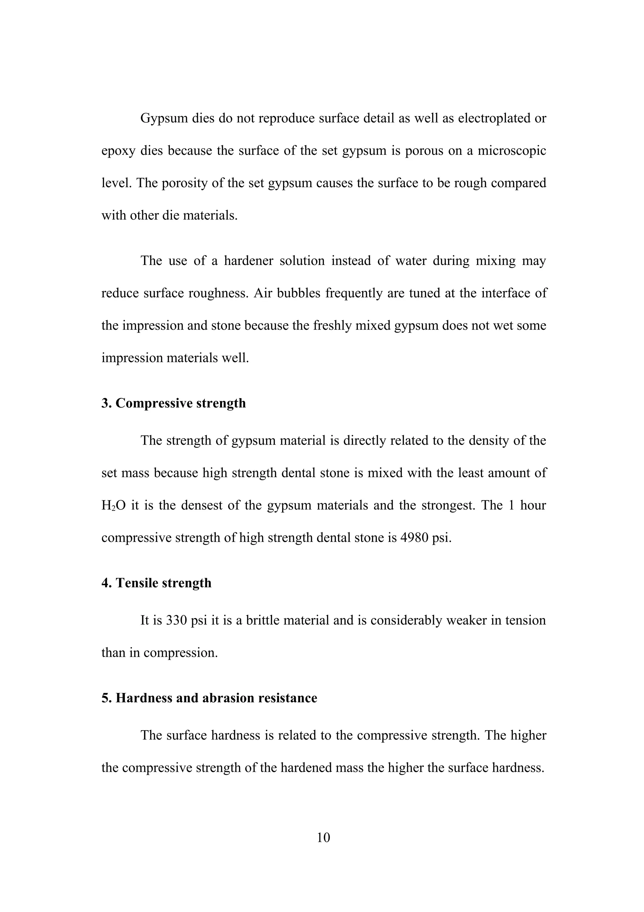 Gypsum dies do not reproduce surface detail as well as electroplated or
epoxy dies because the surface of the set gypsum is porous on a microscopic
level. The porosity of the set gypsum causes the surface to be rough compared
with other die materials.
The use of a hardener solution instead of water during mixing may
reduce surface roughness. Air bubbles frequently are tuned at the interface of
the impression and stone because the freshly mixed gypsum does not wet some
impression materials well.
3. Compressive strength
The strength of gypsum material is directly related to the density of the
set mass because high strength dental stone is mixed with the least amount of
H2O it is the densest of the gypsum materials and the strongest. The 1 hour
compressive strength of high strength dental stone is 4980 psi.
4. Tensile strength
It is 330 psi it is a brittle material and is considerably weaker in tension
than in compression.
5. Hardness and abrasion resistance
The surface hardness is related to the compressive strength. The higher
the compressive strength of the hardened mass the higher the surface hardness.
10
 