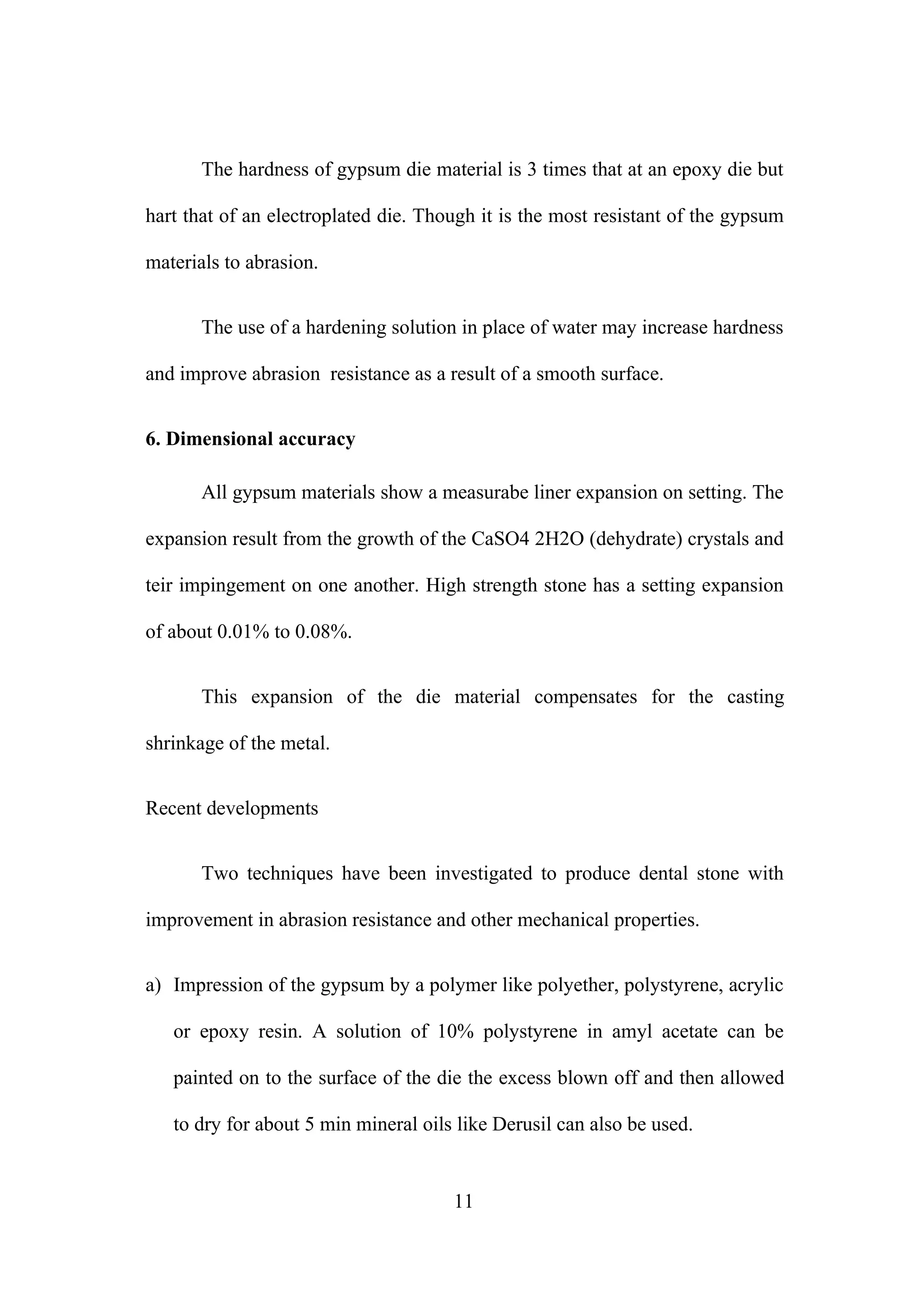 The hardness of gypsum die material is 3 times that at an epoxy die but
hart that of an electroplated die. Though it is the most resistant of the gypsum
materials to abrasion.
The use of a hardening solution in place of water may increase hardness
and improve abrasion resistance as a result of a smooth surface.
6. Dimensional accuracy
All gypsum materials show a measurabe liner expansion on setting. The
expansion result from the growth of the CaSO4 2H2O (dehydrate) crystals and
teir impingement on one another. High strength stone has a setting expansion
of about 0.01% to 0.08%.
This expansion of the die material compensates for the casting
shrinkage of the metal.
Recent developments
Two techniques have been investigated to produce dental stone with
improvement in abrasion resistance and other mechanical properties.
a) Impression of the gypsum by a polymer like polyether, polystyrene, acrylic
or epoxy resin. A solution of 10% polystyrene in amyl acetate can be
painted on to the surface of the die the excess blown off and then allowed
to dry for about 5 min mineral oils like Derusil can also be used.
11
 
