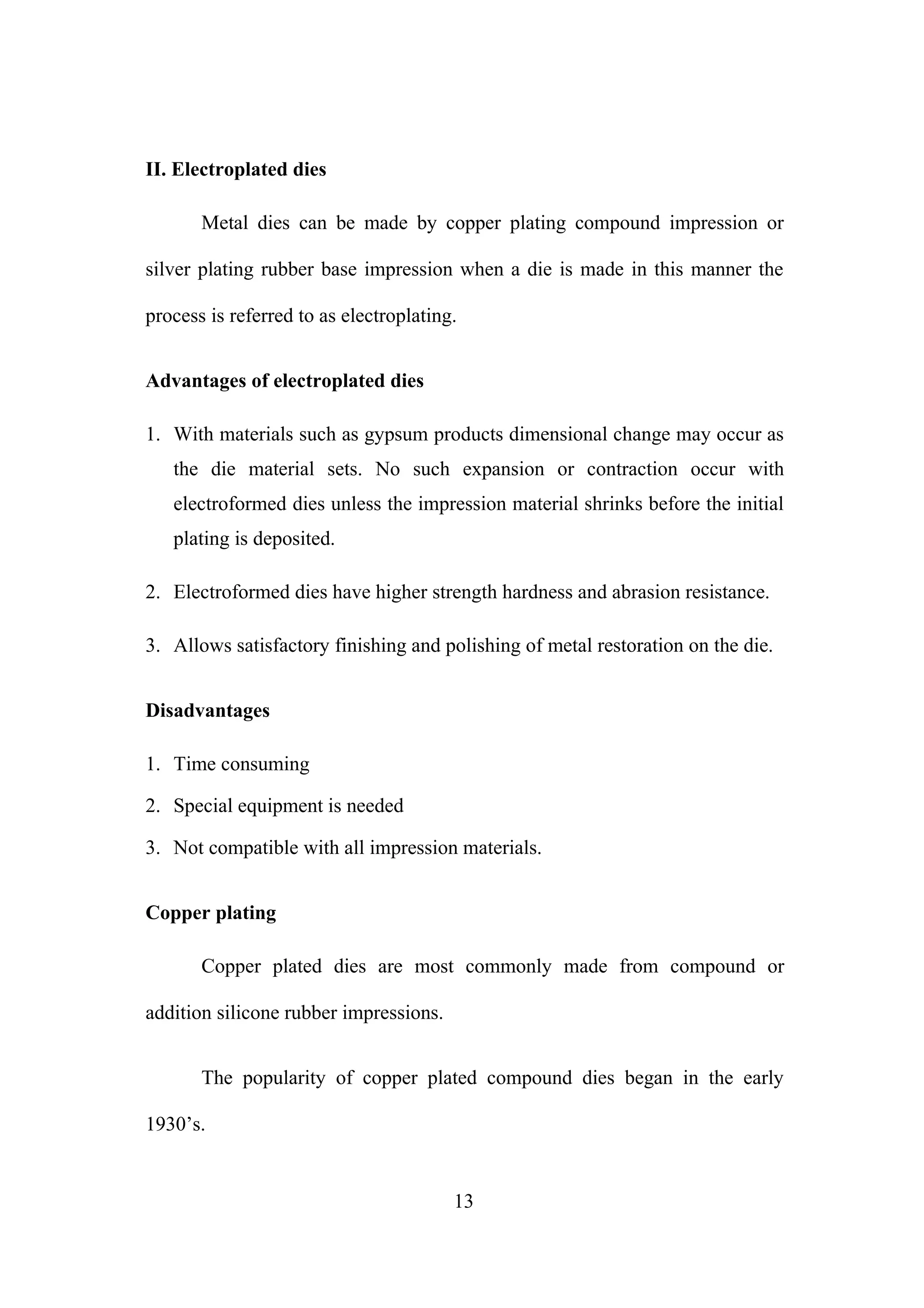 II. Electroplated dies
Metal dies can be made by copper plating compound impression or
silver plating rubber base impression when a die is made in this manner the
process is referred to as electroplating.
Advantages of electroplated dies
1. With materials such as gypsum products dimensional change may occur as
the die material sets. No such expansion or contraction occur with
electroformed dies unless the impression material shrinks before the initial
plating is deposited.
2. Electroformed dies have higher strength hardness and abrasion resistance.
3. Allows satisfactory finishing and polishing of metal restoration on the die.
Disadvantages
1. Time consuming
2. Special equipment is needed
3. Not compatible with all impression materials.
Copper plating
Copper plated dies are most commonly made from compound or
addition silicone rubber impressions.
The popularity of copper plated compound dies began in the early
1930’s.
13
 