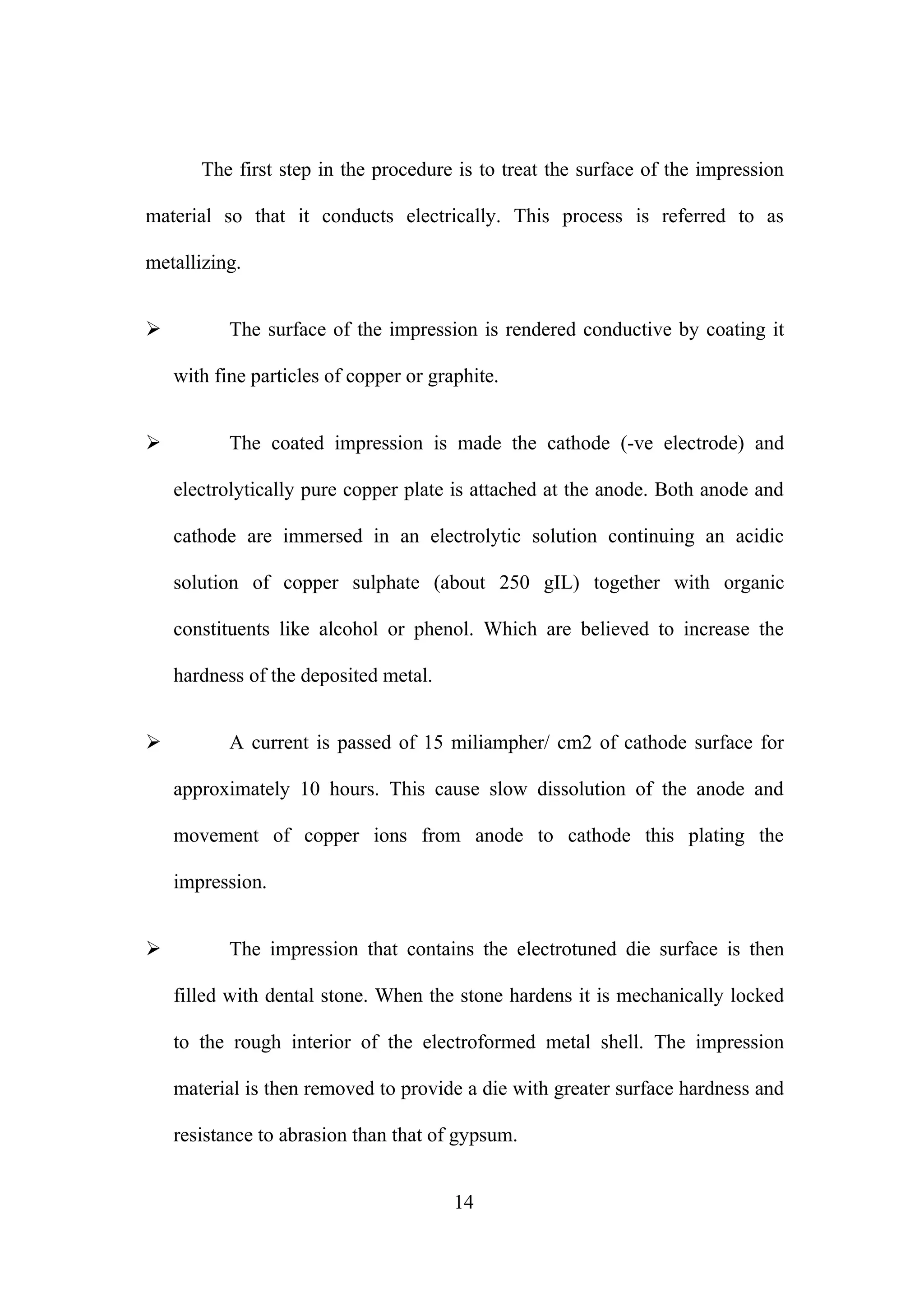 The first step in the procedure is to treat the surface of the impression
material so that it conducts electrically. This process is referred to as
metallizing.
 The surface of the impression is rendered conductive by coating it
with fine particles of copper or graphite.
 The coated impression is made the cathode (-ve electrode) and
electrolytically pure copper plate is attached at the anode. Both anode and
cathode are immersed in an electrolytic solution continuing an acidic
solution of copper sulphate (about 250 gIL) together with organic
constituents like alcohol or phenol. Which are believed to increase the
hardness of the deposited metal.
 A current is passed of 15 miliampher/ cm2 of cathode surface for
approximately 10 hours. This cause slow dissolution of the anode and
movement of copper ions from anode to cathode this plating the
impression.
 The impression that contains the electrotuned die surface is then
filled with dental stone. When the stone hardens it is mechanically locked
to the rough interior of the electroformed metal shell. The impression
material is then removed to provide a die with greater surface hardness and
resistance to abrasion than that of gypsum.
14
 