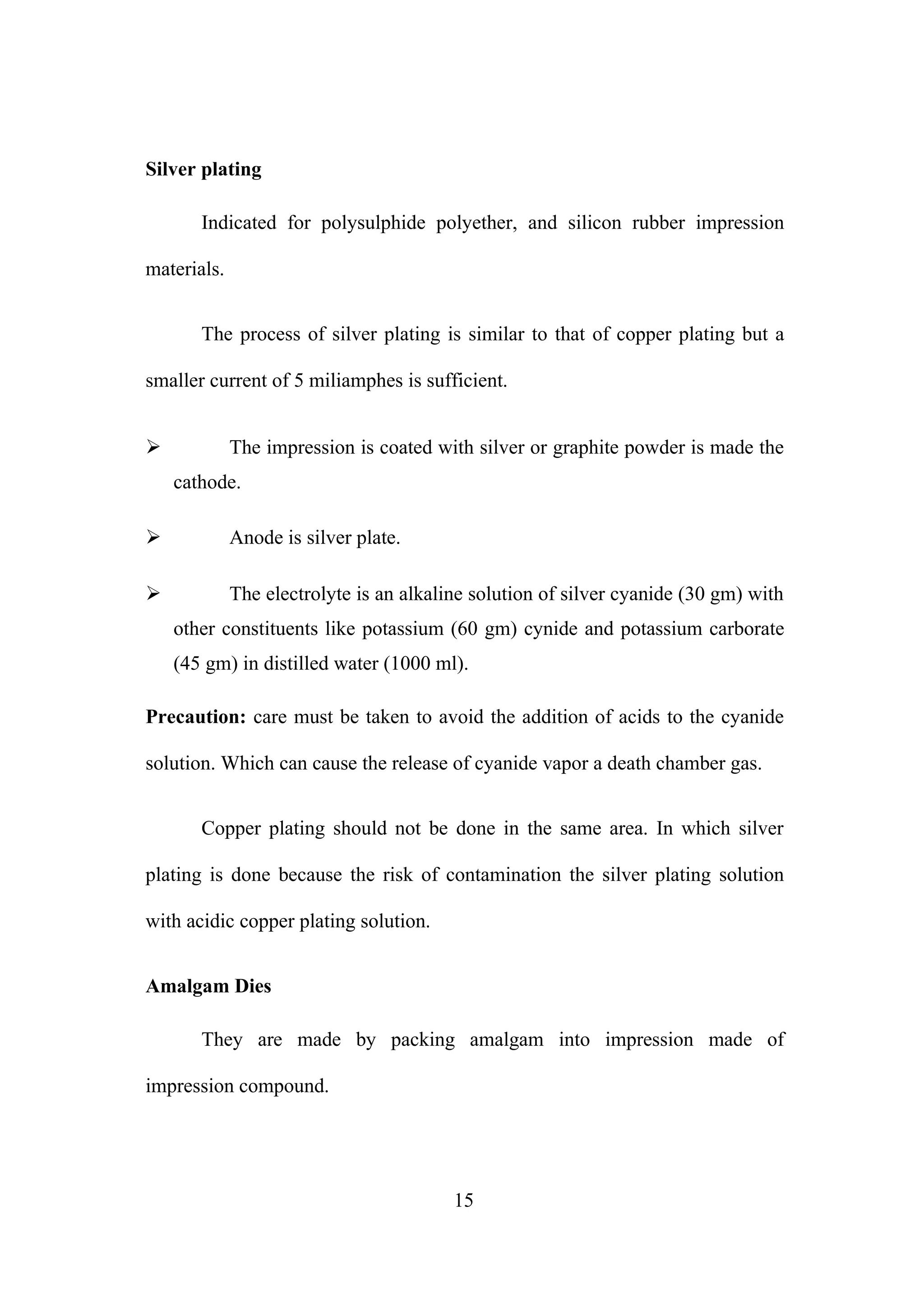 Silver plating
Indicated for polysulphide polyether, and silicon rubber impression
materials.
The process of silver plating is similar to that of copper plating but a
smaller current of 5 miliamphes is sufficient.
 The impression is coated with silver or graphite powder is made the
cathode.
 Anode is silver plate.
 The electrolyte is an alkaline solution of silver cyanide (30 gm) with
other constituents like potassium (60 gm) cynide and potassium carborate
(45 gm) in distilled water (1000 ml).
Precaution: care must be taken to avoid the addition of acids to the cyanide
solution. Which can cause the release of cyanide vapor a death chamber gas.
Copper plating should not be done in the same area. In which silver
plating is done because the risk of contamination the silver plating solution
with acidic copper plating solution.
Amalgam Dies
They are made by packing amalgam into impression made of
impression compound.
15
 