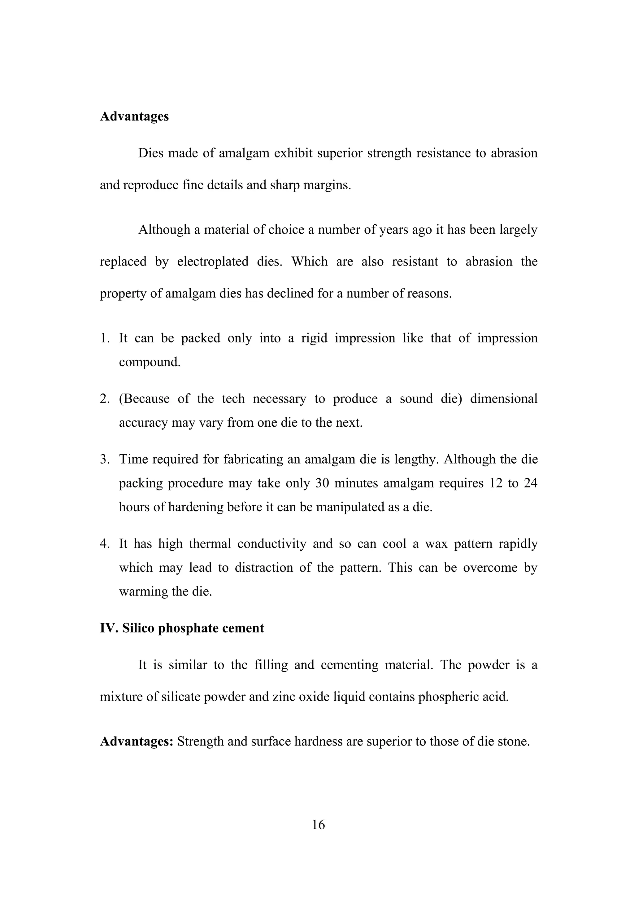 Advantages
Dies made of amalgam exhibit superior strength resistance to abrasion
and reproduce fine details and sharp margins.
Although a material of choice a number of years ago it has been largely
replaced by electroplated dies. Which are also resistant to abrasion the
property of amalgam dies has declined for a number of reasons.
1. It can be packed only into a rigid impression like that of impression
compound.
2. (Because of the tech necessary to produce a sound die) dimensional
accuracy may vary from one die to the next.
3. Time required for fabricating an amalgam die is lengthy. Although the die
packing procedure may take only 30 minutes amalgam requires 12 to 24
hours of hardening before it can be manipulated as a die.
4. It has high thermal conductivity and so can cool a wax pattern rapidly
which may lead to distraction of the pattern. This can be overcome by
warming the die.
IV. Silico phosphate cement
It is similar to the filling and cementing material. The powder is a
mixture of silicate powder and zinc oxide liquid contains phospheric acid.
Advantages: Strength and surface hardness are superior to those of die stone.
16
 
