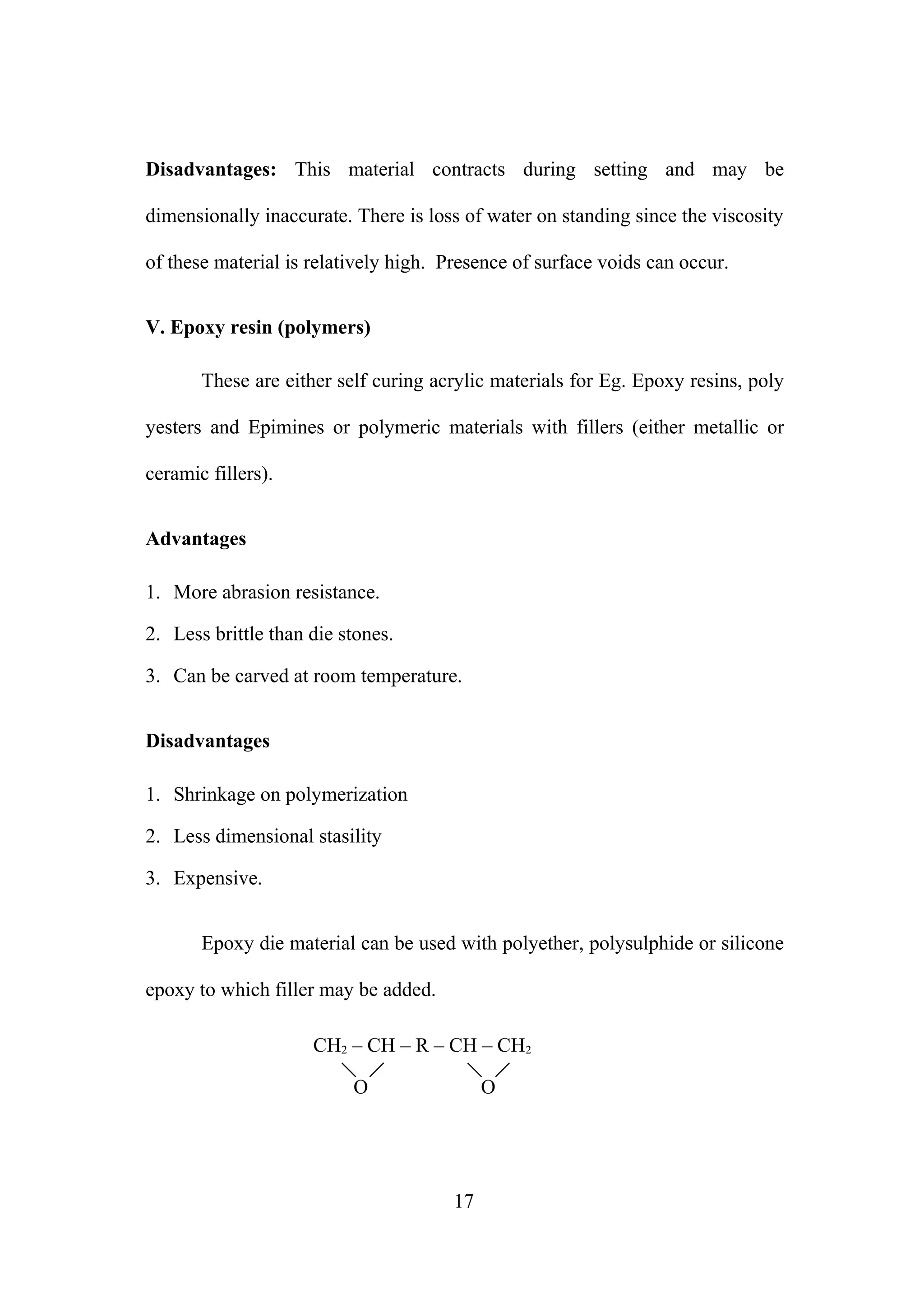 Disadvantages: This material contracts during setting and may be
dimensionally inaccurate. There is loss of water on standing since the viscosity
of these material is relatively high. Presence of surface voids can occur.
V. Epoxy resin (polymers)
These are either self curing acrylic materials for Eg. Epoxy resins, poly
yesters and Epimines or polymeric materials with fillers (either metallic or
ceramic fillers).
Advantages
1. More abrasion resistance.
2. Less brittle than die stones.
3. Can be carved at room temperature.
Disadvantages
1. Shrinkage on polymerization
2. Less dimensional stasility
3. Expensive.
Epoxy die material can be used with polyether, polysulphide or silicone
epoxy to which filler may be added.
CH2 – CH – R – CH – CH2
O O
17
 