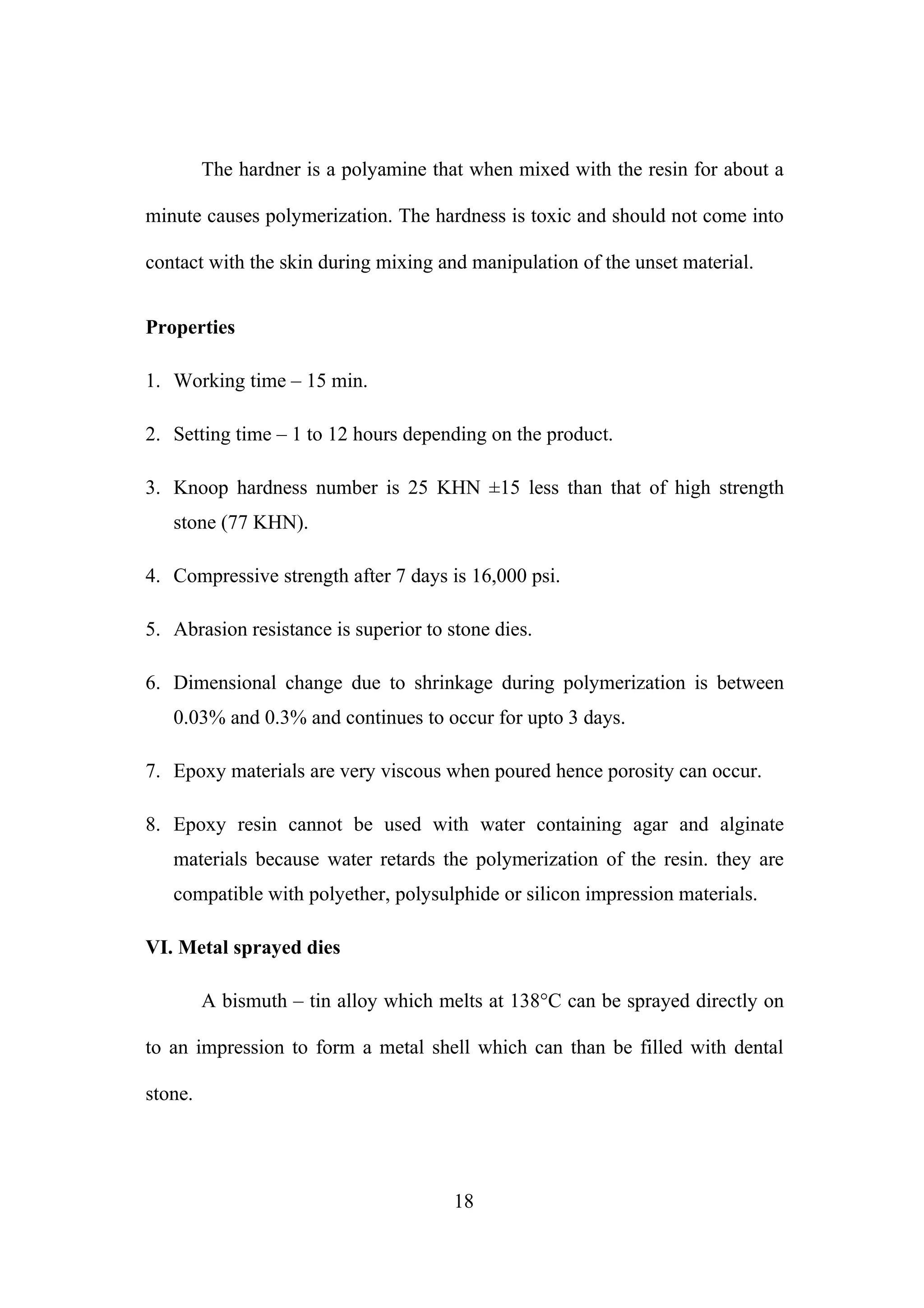 The hardner is a polyamine that when mixed with the resin for about a
minute causes polymerization. The hardness is toxic and should not come into
contact with the skin during mixing and manipulation of the unset material.
Properties
1. Working time – 15 min.
2. Setting time – 1 to 12 hours depending on the product.
3. Knoop hardness number is 25 KHN ±15 less than that of high strength
stone (77 KHN).
4. Compressive strength after 7 days is 16,000 psi.
5. Abrasion resistance is superior to stone dies.
6. Dimensional change due to shrinkage during polymerization is between
0.03% and 0.3% and continues to occur for upto 3 days.
7. Epoxy materials are very viscous when poured hence porosity can occur.
8. Epoxy resin cannot be used with water containing agar and alginate
materials because water retards the polymerization of the resin. they are
compatible with polyether, polysulphide or silicon impression materials.
VI. Metal sprayed dies
A bismuth – tin alloy which melts at 138°C can be sprayed directly on
to an impression to form a metal shell which can than be filled with dental
stone.
18
 