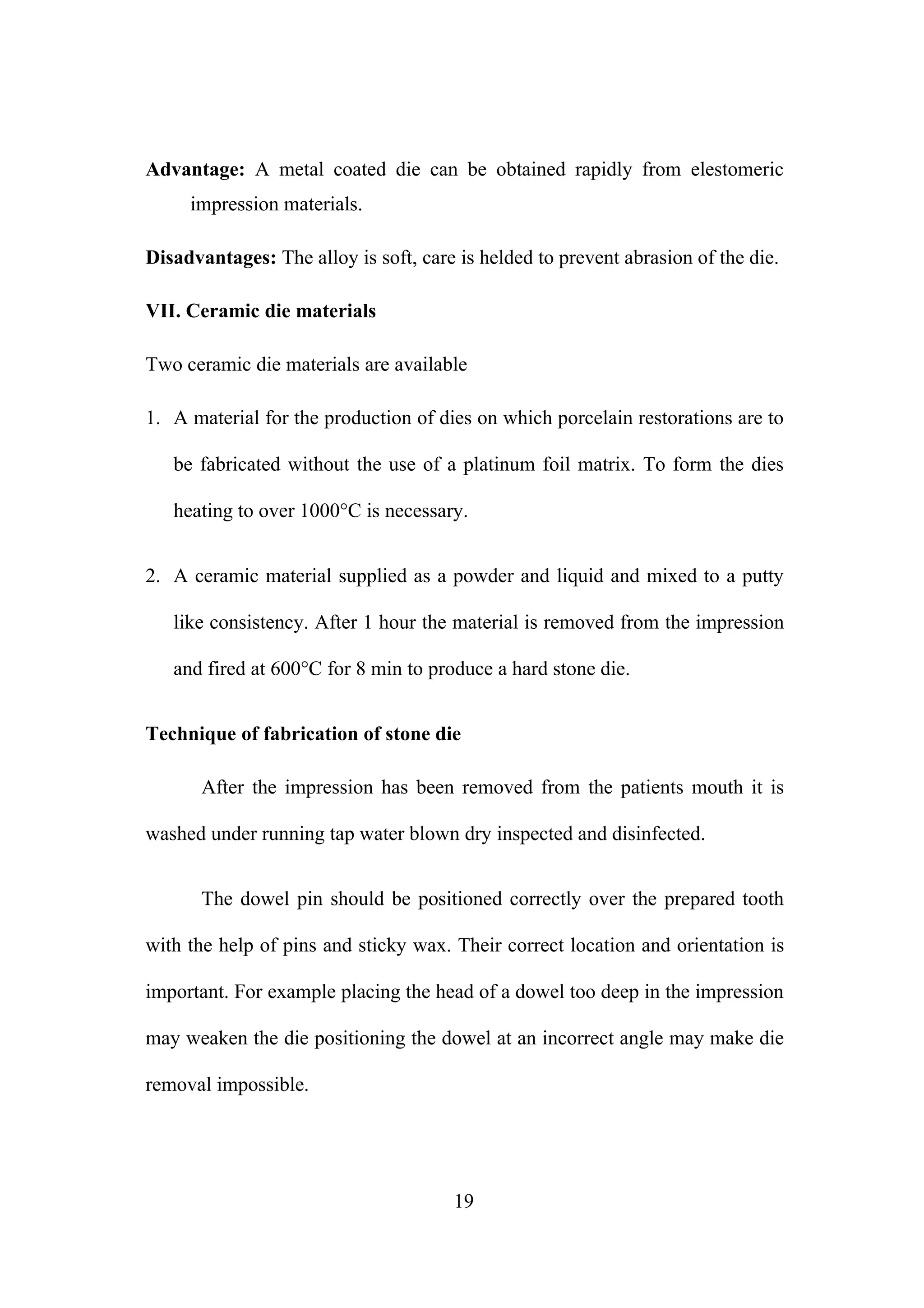 Advantage: A metal coated die can be obtained rapidly from elestomeric
impression materials.
Disadvantages: The alloy is soft, care is helded to prevent abrasion of the die.
VII. Ceramic die materials
Two ceramic die materials are available
1. A material for the production of dies on which porcelain restorations are to
be fabricated without the use of a platinum foil matrix. To form the dies
heating to over 1000°C is necessary.
2. A ceramic material supplied as a powder and liquid and mixed to a putty
like consistency. After 1 hour the material is removed from the impression
and fired at 600°C for 8 min to produce a hard stone die.
Technique of fabrication of stone die
After the impression has been removed from the patients mouth it is
washed under running tap water blown dry inspected and disinfected.
The dowel pin should be positioned correctly over the prepared tooth
with the help of pins and sticky wax. Their correct location and orientation is
important. For example placing the head of a dowel too deep in the impression
may weaken the die positioning the dowel at an incorrect angle may make die
removal impossible.
19
 
