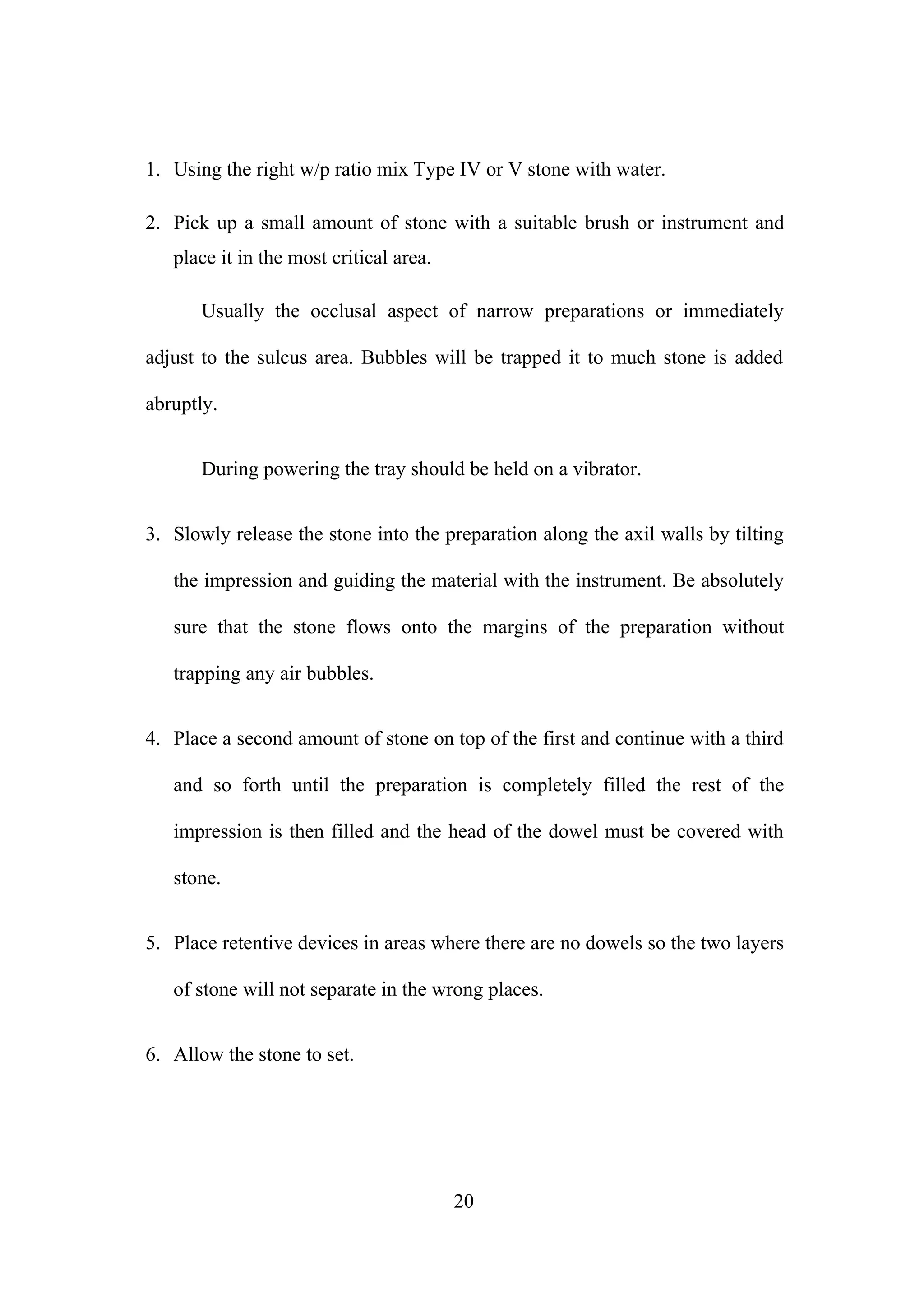 1. Using the right w/p ratio mix Type IV or V stone with water.
2. Pick up a small amount of stone with a suitable brush or instrument and
place it in the most critical area.
Usually the occlusal aspect of narrow preparations or immediately
adjust to the sulcus area. Bubbles will be trapped it to much stone is added
abruptly.
During powering the tray should be held on a vibrator.
3. Slowly release the stone into the preparation along the axil walls by tilting
the impression and guiding the material with the instrument. Be absolutely
sure that the stone flows onto the margins of the preparation without
trapping any air bubbles.
4. Place a second amount of stone on top of the first and continue with a third
and so forth until the preparation is completely filled the rest of the
impression is then filled and the head of the dowel must be covered with
stone.
5. Place retentive devices in areas where there are no dowels so the two layers
of stone will not separate in the wrong places.
6. Allow the stone to set.
20
 