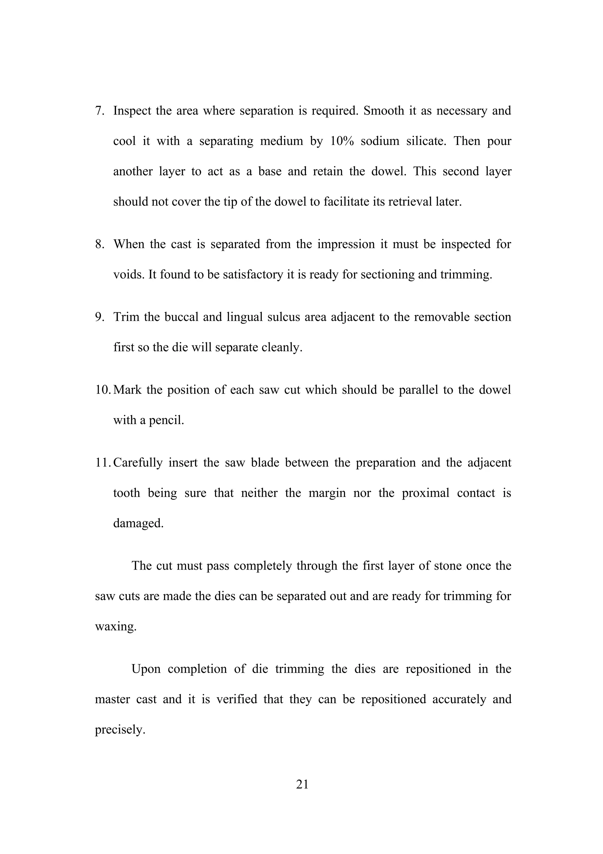7. Inspect the area where separation is required. Smooth it as necessary and
cool it with a separating medium by 10% sodium silicate. Then pour
another layer to act as a base and retain the dowel. This second layer
should not cover the tip of the dowel to facilitate its retrieval later.
8. When the cast is separated from the impression it must be inspected for
voids. It found to be satisfactory it is ready for sectioning and trimming.
9. Trim the buccal and lingual sulcus area adjacent to the removable section
first so the die will separate cleanly.
10.Mark the position of each saw cut which should be parallel to the dowel
with a pencil.
11.Carefully insert the saw blade between the preparation and the adjacent
tooth being sure that neither the margin nor the proximal contact is
damaged.
The cut must pass completely through the first layer of stone once the
saw cuts are made the dies can be separated out and are ready for trimming for
waxing.
Upon completion of die trimming the dies are repositioned in the
master cast and it is verified that they can be repositioned accurately and
precisely.
21
 