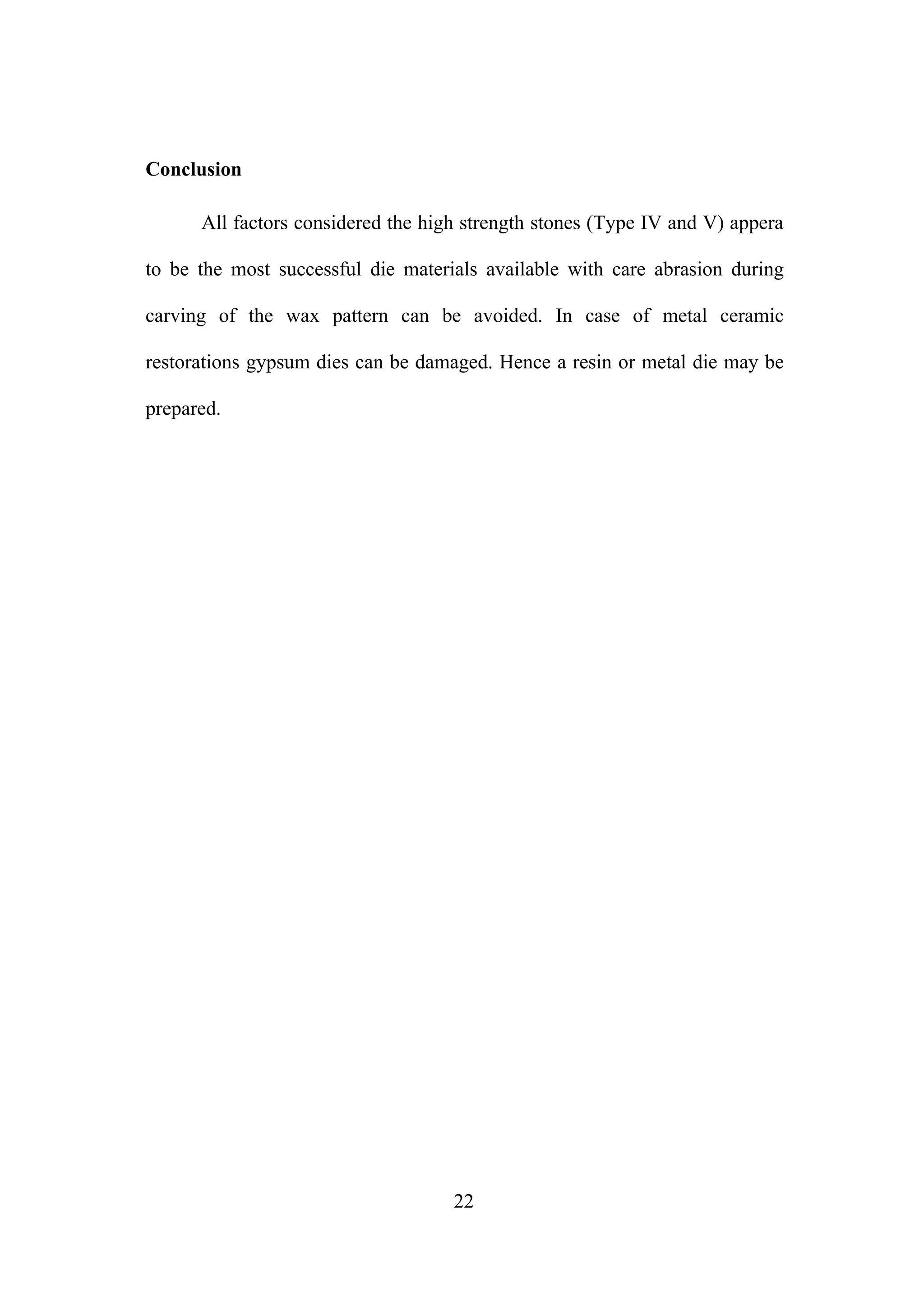 Conclusion
All factors considered the high strength stones (Type IV and V) appera
to be the most successful die materials available with care abrasion during
carving of the wax pattern can be avoided. In case of metal ceramic
restorations gypsum dies can be damaged. Hence a resin or metal die may be
prepared.
22
 