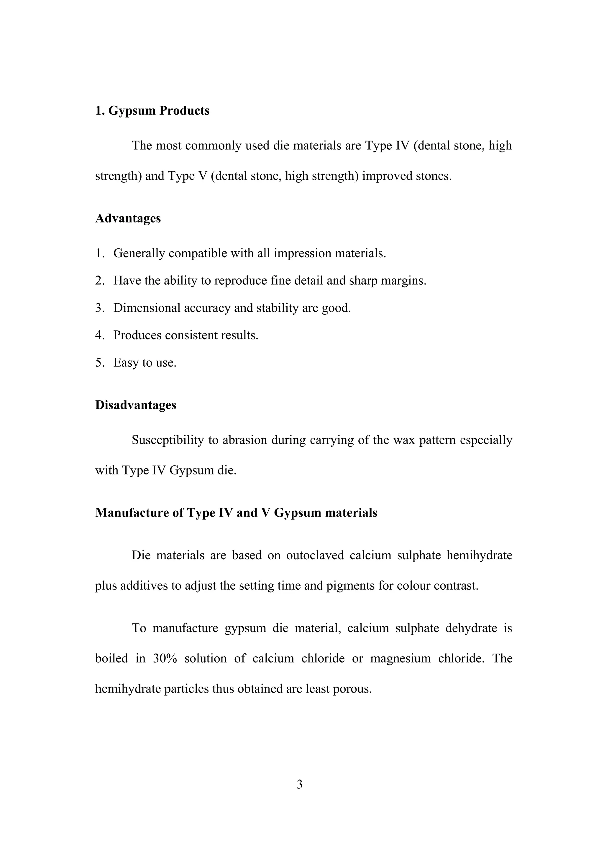 1. Gypsum Products
The most commonly used die materials are Type IV (dental stone, high
strength) and Type V (dental stone, high strength) improved stones.
Advantages
1. Generally compatible with all impression materials.
2. Have the ability to reproduce fine detail and sharp margins.
3. Dimensional accuracy and stability are good.
4. Produces consistent results.
5. Easy to use.
Disadvantages
Susceptibility to abrasion during carrying of the wax pattern especially
with Type IV Gypsum die.
Manufacture of Type IV and V Gypsum materials
Die materials are based on outoclaved calcium sulphate hemihydrate
plus additives to adjust the setting time and pigments for colour contrast.
To manufacture gypsum die material, calcium sulphate dehydrate is
boiled in 30% solution of calcium chloride or magnesium chloride. The
hemihydrate particles thus obtained are least porous.
3
 