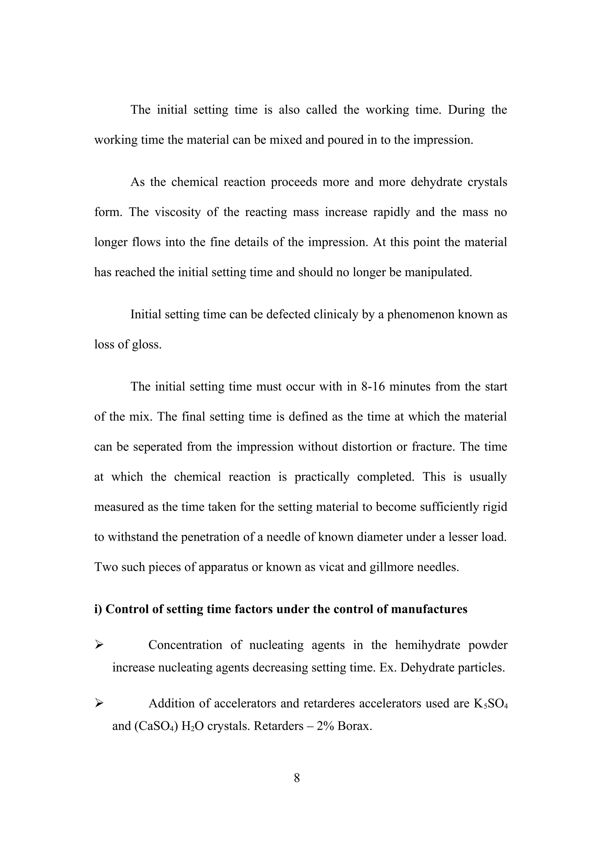The initial setting time is also called the working time. During the
working time the material can be mixed and poured in to the impression.
As the chemical reaction proceeds more and more dehydrate crystals
form. The viscosity of the reacting mass increase rapidly and the mass no
longer flows into the fine details of the impression. At this point the material
has reached the initial setting time and should no longer be manipulated.
Initial setting time can be defected clinicaly by a phenomenon known as
loss of gloss.
The initial setting time must occur with in 8-16 minutes from the start
of the mix. The final setting time is defined as the time at which the material
can be seperated from the impression without distortion or fracture. The time
at which the chemical reaction is practically completed. This is usually
measured as the time taken for the setting material to become sufficiently rigid
to withstand the penetration of a needle of known diameter under a lesser load.
Two such pieces of apparatus or known as vicat and gillmore needles.
i) Control of setting time factors under the control of manufactures
 Concentration of nucleating agents in the hemihydrate powder
increase nucleating agents decreasing setting time. Ex. Dehydrate particles.
 Addition of accelerators and retarderes accelerators used are K5SO4
and (CaSO4) H2O crystals. Retarders – 2% Borax.
8
 