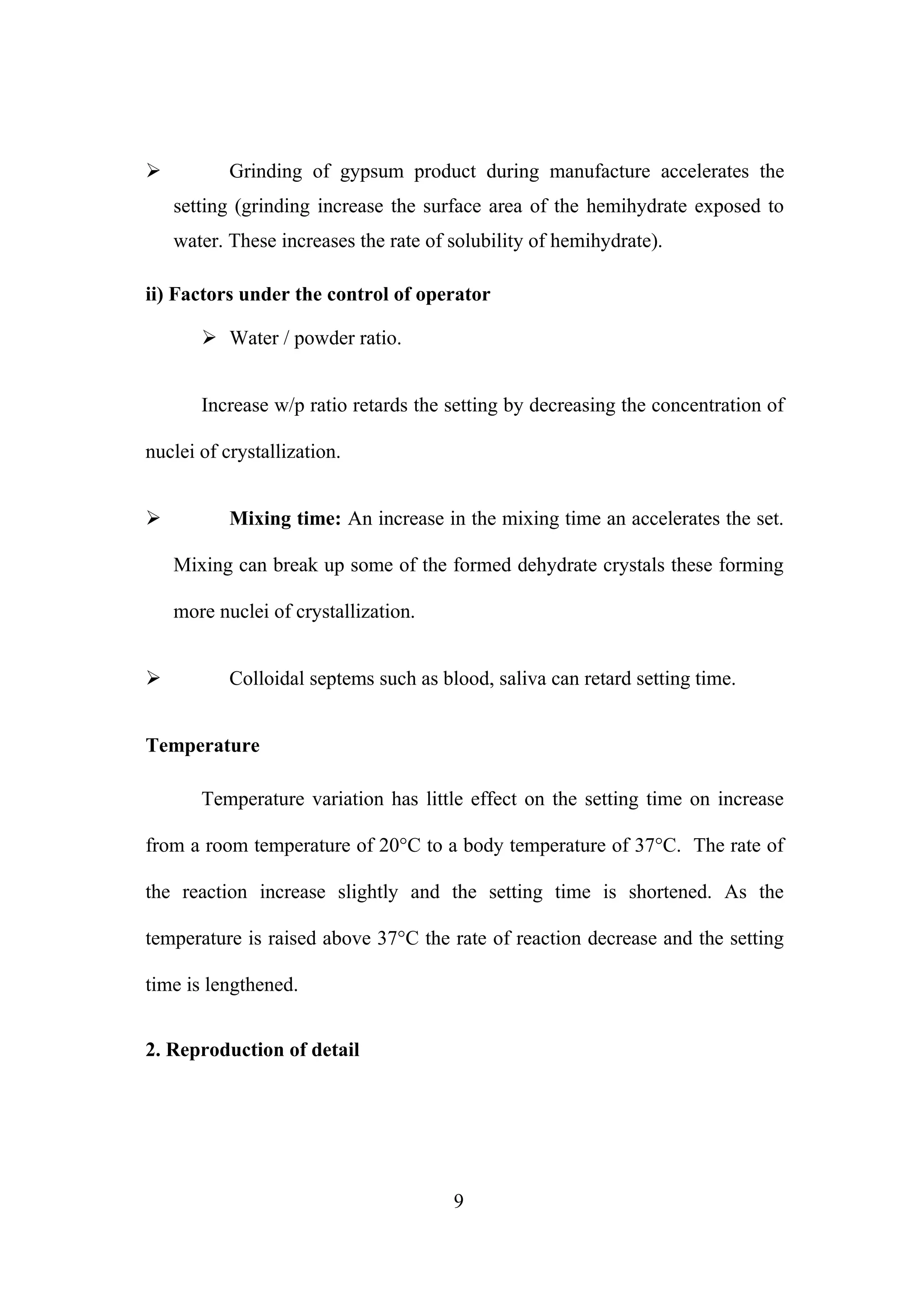  Grinding of gypsum product during manufacture accelerates the
setting (grinding increase the surface area of the hemihydrate exposed to
water. These increases the rate of solubility of hemihydrate).
ii) Factors under the control of operator
 Water / powder ratio.
Increase w/p ratio retards the setting by decreasing the concentration of
nuclei of crystallization.
 Mixing time: An increase in the mixing time an accelerates the set.
Mixing can break up some of the formed dehydrate crystals these forming
more nuclei of crystallization.
 Colloidal septems such as blood, saliva can retard setting time.
Temperature
Temperature variation has little effect on the setting time on increase
from a room temperature of 20°C to a body temperature of 37°C. The rate of
the reaction increase slightly and the setting time is shortened. As the
temperature is raised above 37°C the rate of reaction decrease and the setting
time is lengthened.
2. Reproduction of detail
9
 