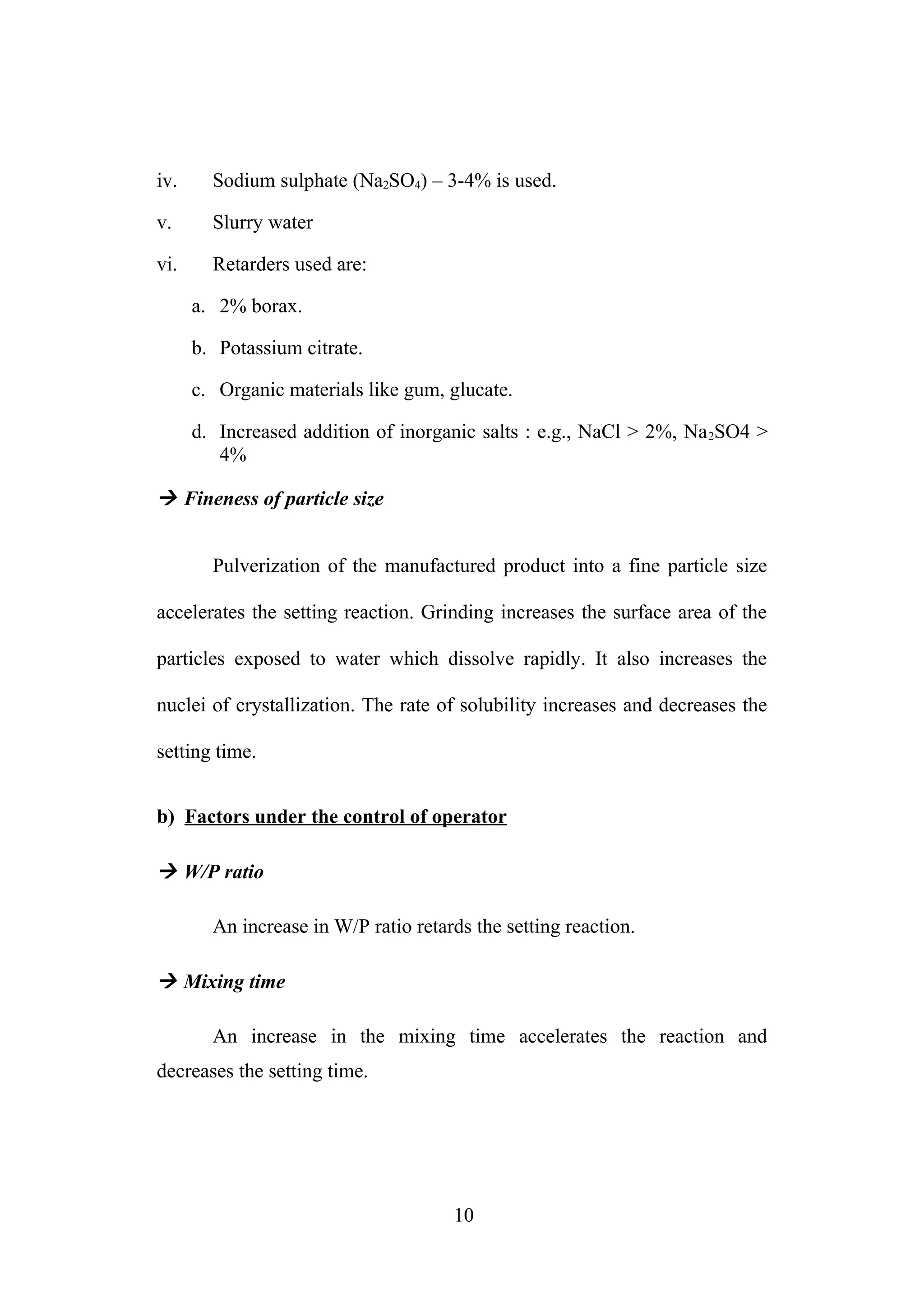 iv. Sodium sulphate (Na2SO4) – 3-4% is used.
v. Slurry water
vi. Retarders used are:
a. 2% borax.
b. Potassium citrate.
c. Organic materials like gum, glucate.
d. Increased addition of inorganic salts : e.g., NaCl > 2%, Na2SO4 >
4%
 Fineness of particle size
Pulverization of the manufactured product into a fine particle size
accelerates the setting reaction. Grinding increases the surface area of the
particles exposed to water which dissolve rapidly. It also increases the
nuclei of crystallization. The rate of solubility increases and decreases the
setting time.
b) Factors under the control of operator
 W/P ratio
An increase in W/P ratio retards the setting reaction.
 Mixing time
An increase in the mixing time accelerates the reaction and
decreases the setting time.
10
 