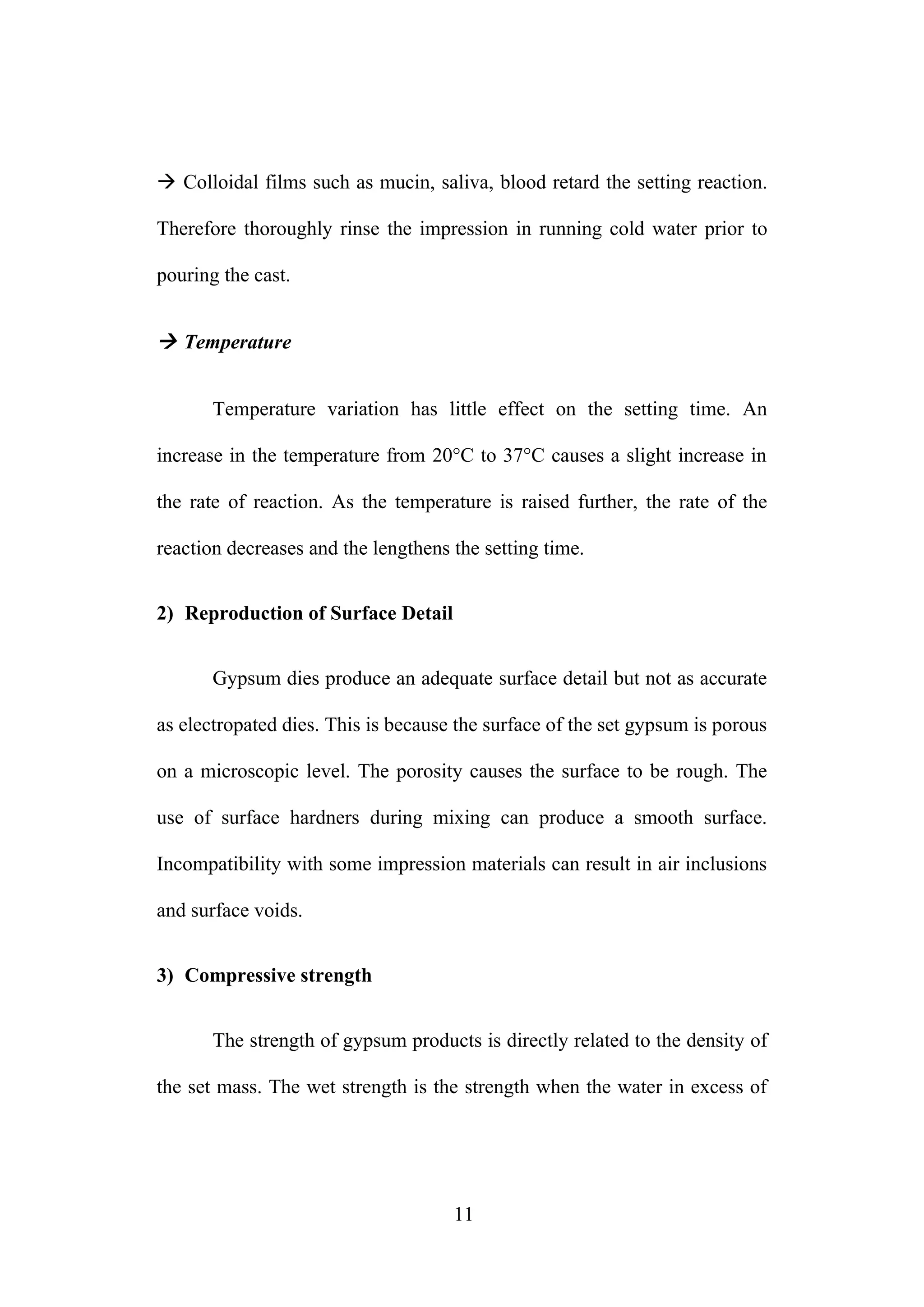  Colloidal films such as mucin, saliva, blood retard the setting reaction.
Therefore thoroughly rinse the impression in running cold water prior to
pouring the cast.
 Temperature
Temperature variation has little effect on the setting time. An
increase in the temperature from 20°C to 37°C causes a slight increase in
the rate of reaction. As the temperature is raised further, the rate of the
reaction decreases and the lengthens the setting time.
2) Reproduction of Surface Detail
Gypsum dies produce an adequate surface detail but not as accurate
as electropated dies. This is because the surface of the set gypsum is porous
on a microscopic level. The porosity causes the surface to be rough. The
use of surface hardners during mixing can produce a smooth surface.
Incompatibility with some impression materials can result in air inclusions
and surface voids.
3) Compressive strength
The strength of gypsum products is directly related to the density of
the set mass. The wet strength is the strength when the water in excess of
11
 