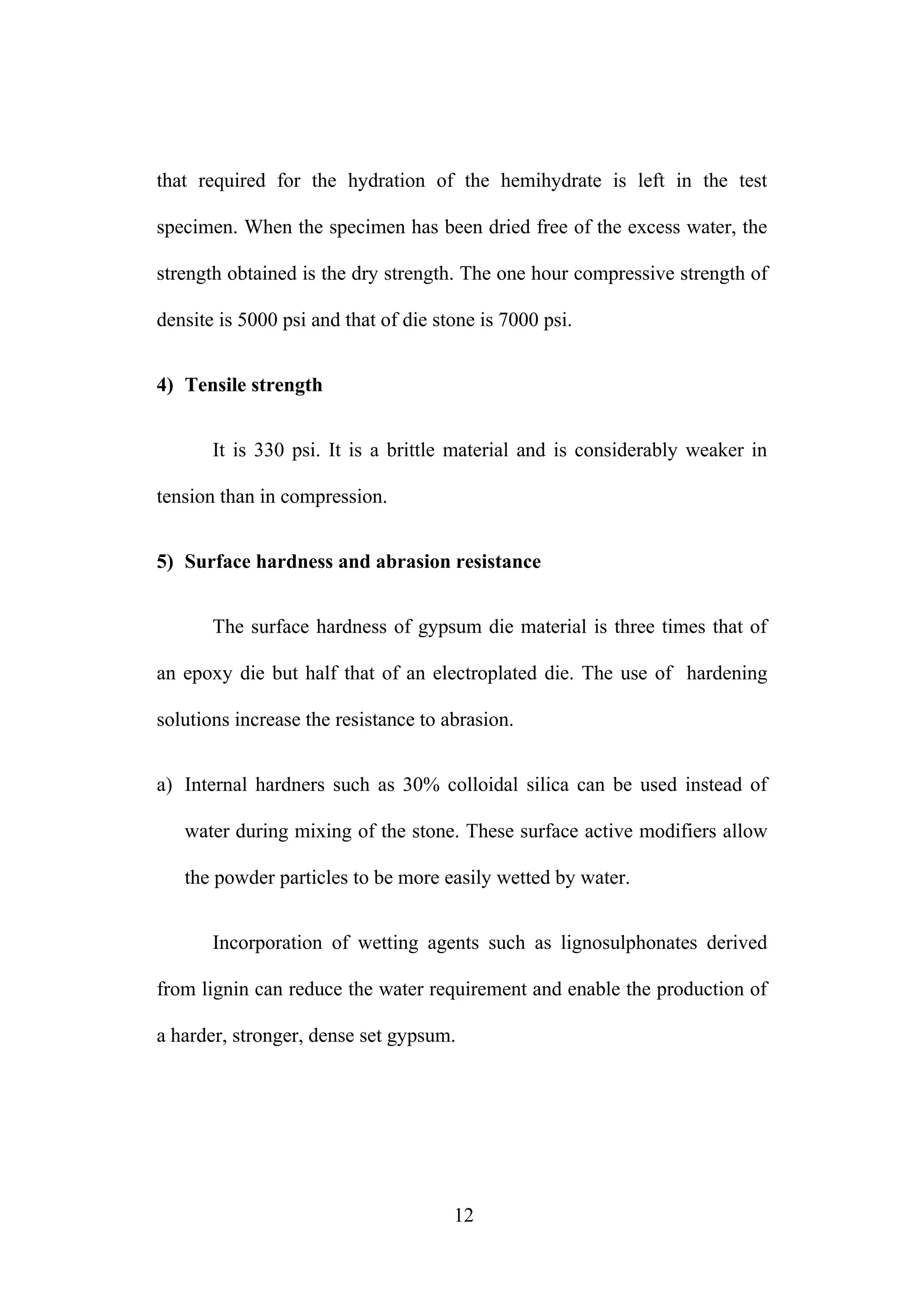 that required for the hydration of the hemihydrate is left in the test
specimen. When the specimen has been dried free of the excess water, the
strength obtained is the dry strength. The one hour compressive strength of
densite is 5000 psi and that of die stone is 7000 psi.
4) Tensile strength
It is 330 psi. It is a brittle material and is considerably weaker in
tension than in compression.
5) Surface hardness and abrasion resistance
The surface hardness of gypsum die material is three times that of
an epoxy die but half that of an electroplated die. The use of hardening
solutions increase the resistance to abrasion.
a) Internal hardners such as 30% colloidal silica can be used instead of
water during mixing of the stone. These surface active modifiers allow
the powder particles to be more easily wetted by water.
Incorporation of wetting agents such as lignosulphonates derived
from lignin can reduce the water requirement and enable the production of
a harder, stronger, dense set gypsum.
12
 