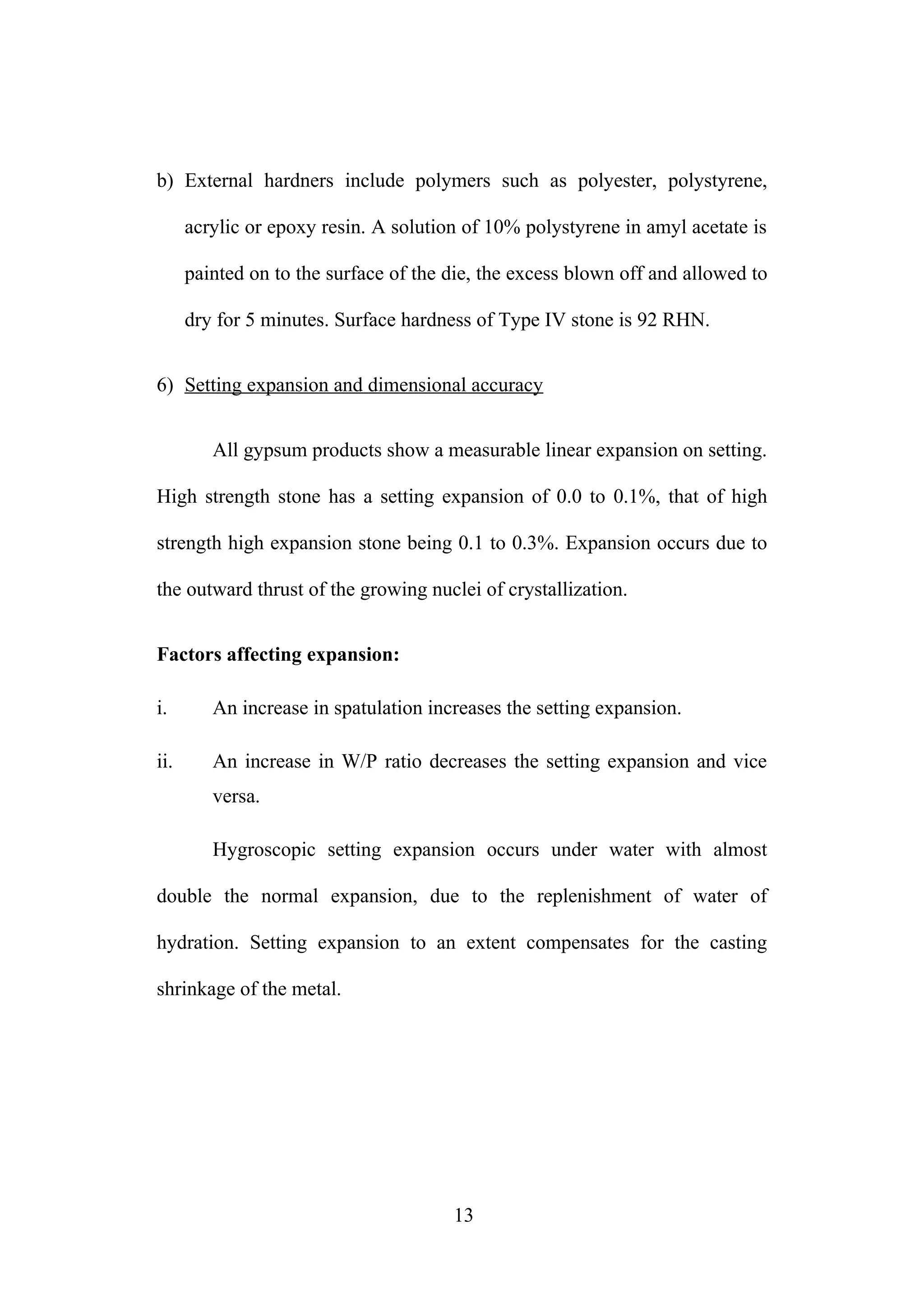 b) External hardners include polymers such as polyester, polystyrene,
acrylic or epoxy resin. A solution of 10% polystyrene in amyl acetate is
painted on to the surface of the die, the excess blown off and allowed to
dry for 5 minutes. Surface hardness of Type IV stone is 92 RHN.
6) Setting expansion and dimensional accuracy
All gypsum products show a measurable linear expansion on setting.
High strength stone has a setting expansion of 0.0 to 0.1%, that of high
strength high expansion stone being 0.1 to 0.3%. Expansion occurs due to
the outward thrust of the growing nuclei of crystallization.
Factors affecting expansion:
i. An increase in spatulation increases the setting expansion.
ii. An increase in W/P ratio decreases the setting expansion and vice
versa.
Hygroscopic setting expansion occurs under water with almost
double the normal expansion, due to the replenishment of water of
hydration. Setting expansion to an extent compensates for the casting
shrinkage of the metal.
13
 