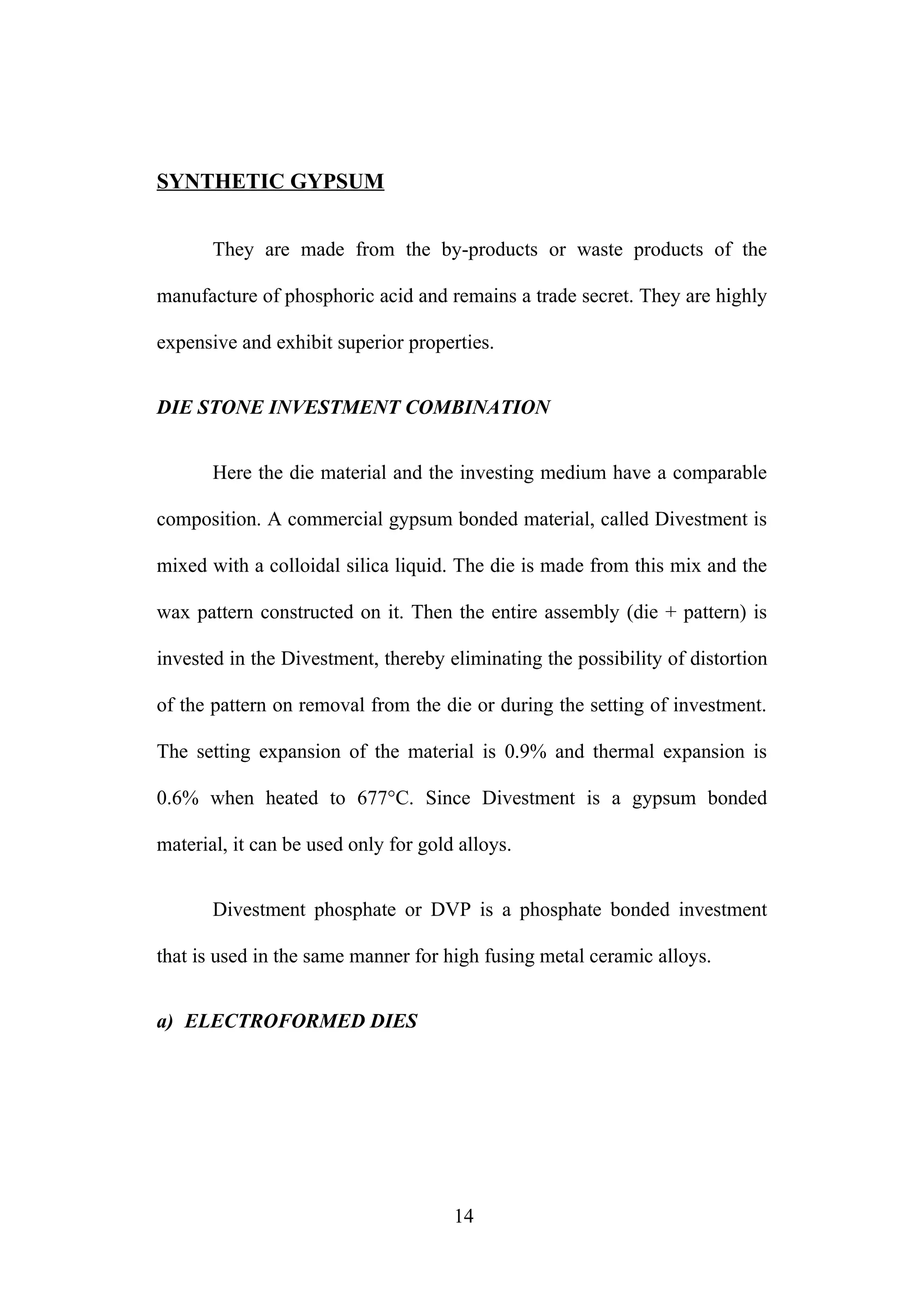 SYNTHETIC GYPSUM
They are made from the by-products or waste products of the
manufacture of phosphoric acid and remains a trade secret. They are highly
expensive and exhibit superior properties.
DIE STONE INVESTMENT COMBINATION
Here the die material and the investing medium have a comparable
composition. A commercial gypsum bonded material, called Divestment is
mixed with a colloidal silica liquid. The die is made from this mix and the
wax pattern constructed on it. Then the entire assembly (die + pattern) is
invested in the Divestment, thereby eliminating the possibility of distortion
of the pattern on removal from the die or during the setting of investment.
The setting expansion of the material is 0.9% and thermal expansion is
0.6% when heated to 677°C. Since Divestment is a gypsum bonded
material, it can be used only for gold alloys.
Divestment phosphate or DVP is a phosphate bonded investment
that is used in the same manner for high fusing metal ceramic alloys.
a) ELECTROFORMED DIES
14
 
