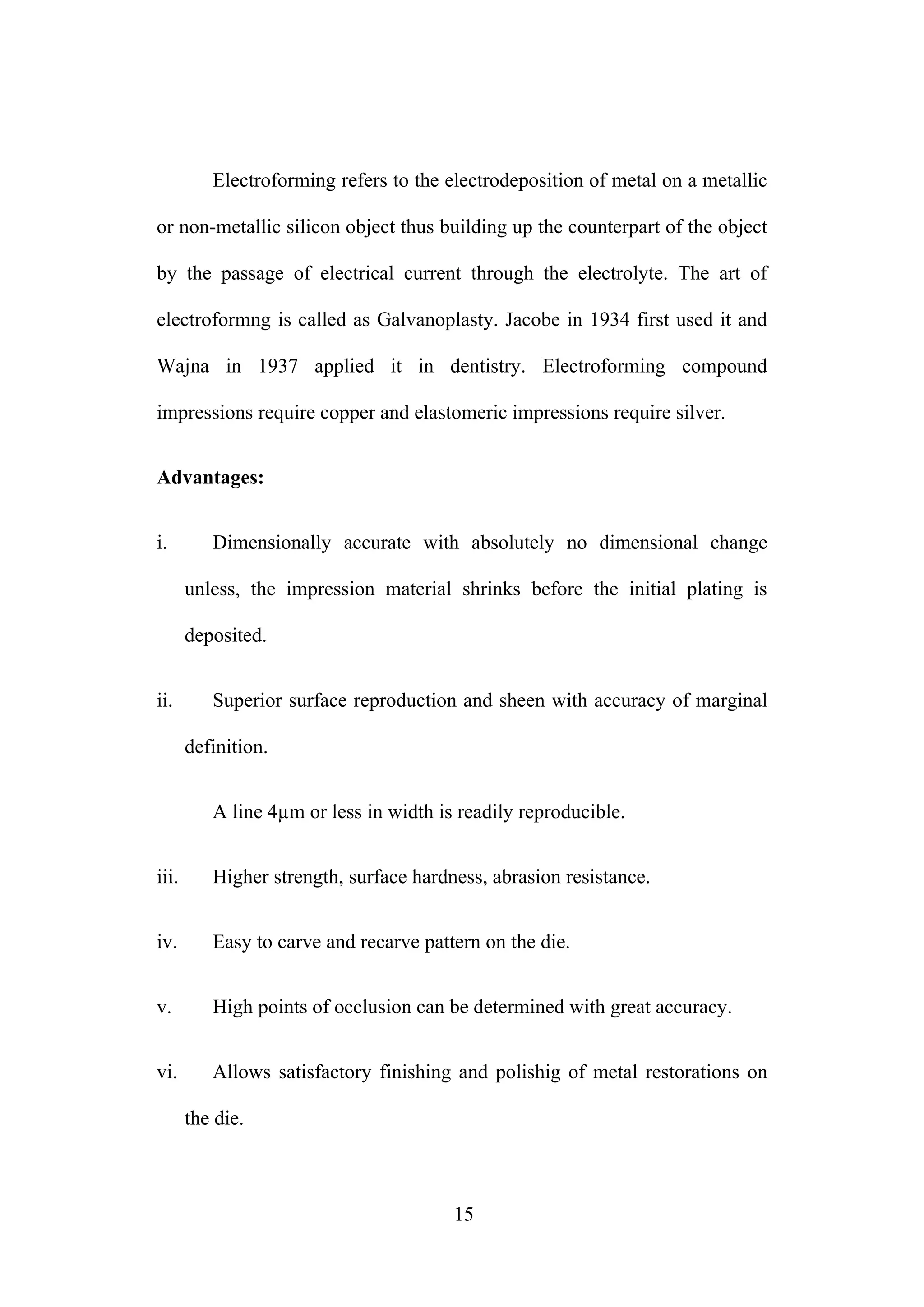 Electroforming refers to the electrodeposition of metal on a metallic
or non-metallic silicon object thus building up the counterpart of the object
by the passage of electrical current through the electrolyte. The art of
electroformng is called as Galvanoplasty. Jacobe in 1934 first used it and
Wajna in 1937 applied it in dentistry. Electroforming compound
impressions require copper and elastomeric impressions require silver.
Advantages:
i. Dimensionally accurate with absolutely no dimensional change
unless, the impression material shrinks before the initial plating is
deposited.
ii. Superior surface reproduction and sheen with accuracy of marginal
definition.
A line 4µm or less in width is readily reproducible.
iii. Higher strength, surface hardness, abrasion resistance.
iv. Easy to carve and recarve pattern on the die.
v. High points of occlusion can be determined with great accuracy.
vi. Allows satisfactory finishing and polishig of metal restorations on
the die.
15
 