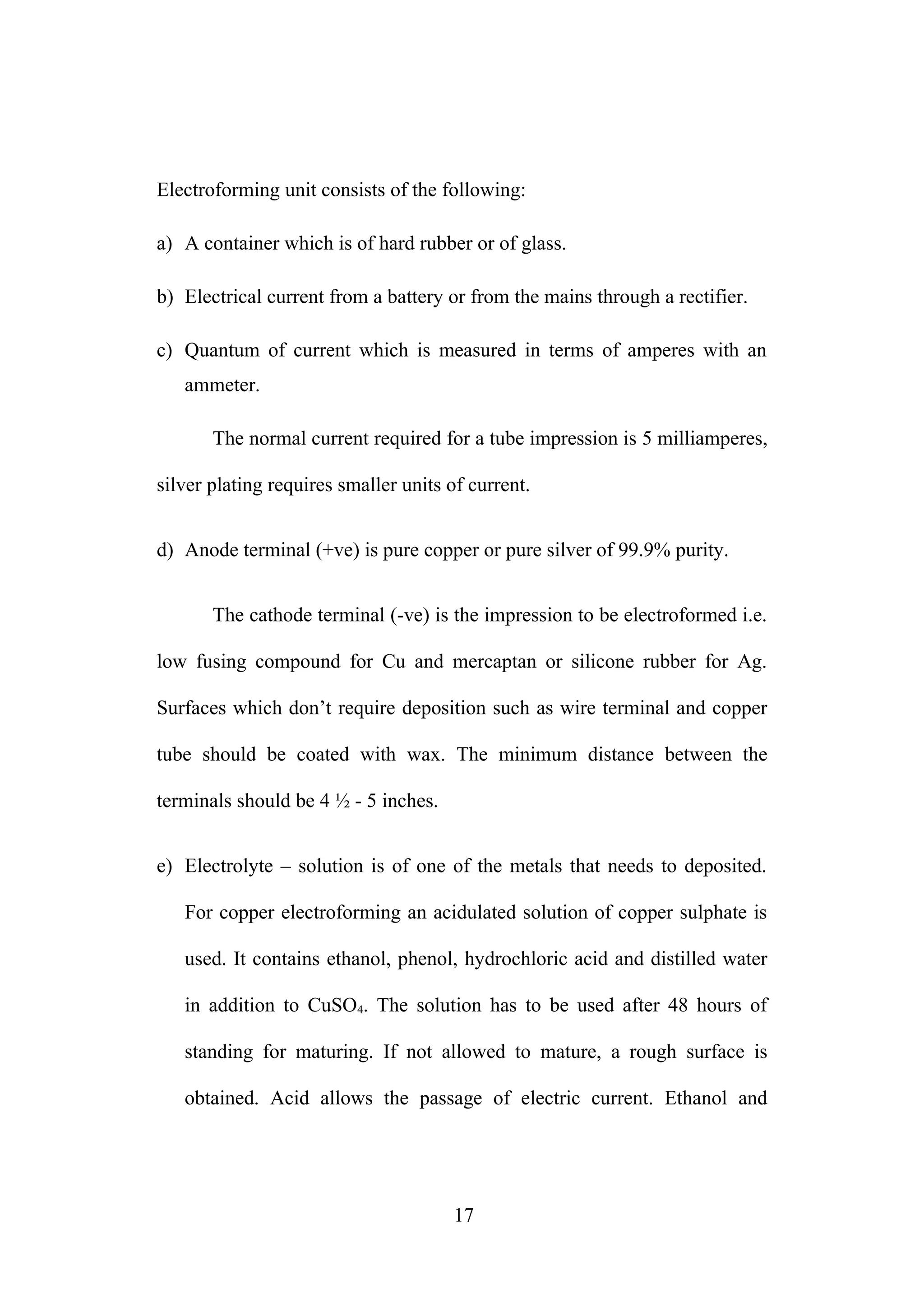 Electroforming unit consists of the following:
a) A container which is of hard rubber or of glass.
b) Electrical current from a battery or from the mains through a rectifier.
c) Quantum of current which is measured in terms of amperes with an
ammeter.
The normal current required for a tube impression is 5 milliamperes,
silver plating requires smaller units of current.
d) Anode terminal (+ve) is pure copper or pure silver of 99.9% purity.
The cathode terminal (-ve) is the impression to be electroformed i.e.
low fusing compound for Cu and mercaptan or silicone rubber for Ag.
Surfaces which don’t require deposition such as wire terminal and copper
tube should be coated with wax. The minimum distance between the
terminals should be 4 ½ - 5 inches.
e) Electrolyte – solution is of one of the metals that needs to deposited.
For copper electroforming an acidulated solution of copper sulphate is
used. It contains ethanol, phenol, hydrochloric acid and distilled water
in addition to CuSO4. The solution has to be used after 48 hours of
standing for maturing. If not allowed to mature, a rough surface is
obtained. Acid allows the passage of electric current. Ethanol and
17
 