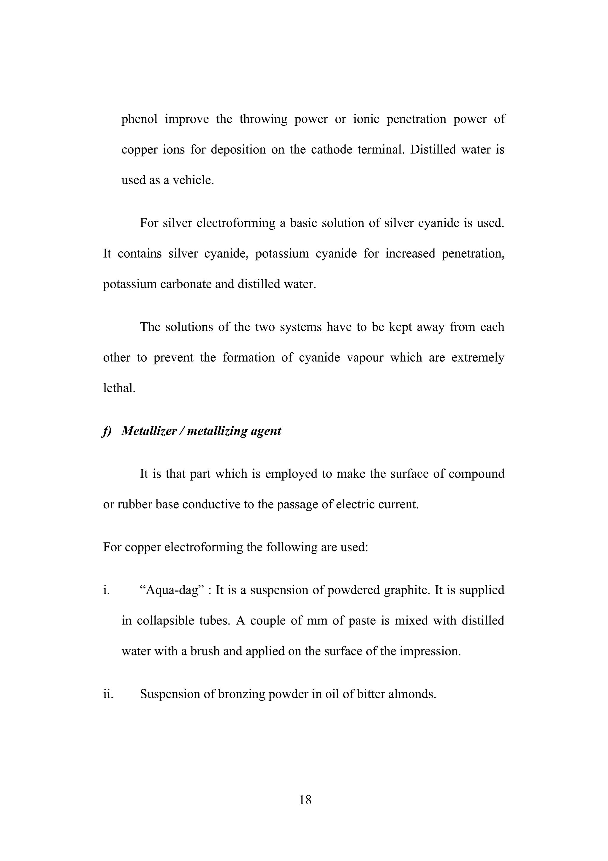 phenol improve the throwing power or ionic penetration power of
copper ions for deposition on the cathode terminal. Distilled water is
used as a vehicle.
For silver electroforming a basic solution of silver cyanide is used.
It contains silver cyanide, potassium cyanide for increased penetration,
potassium carbonate and distilled water.
The solutions of the two systems have to be kept away from each
other to prevent the formation of cyanide vapour which are extremely
lethal.
f) Metallizer / metallizing agent
It is that part which is employed to make the surface of compound
or rubber base conductive to the passage of electric current.
For copper electroforming the following are used:
i. “Aqua-dag” : It is a suspension of powdered graphite. It is supplied
in collapsible tubes. A couple of mm of paste is mixed with distilled
water with a brush and applied on the surface of the impression.
ii. Suspension of bronzing powder in oil of bitter almonds.
18
 