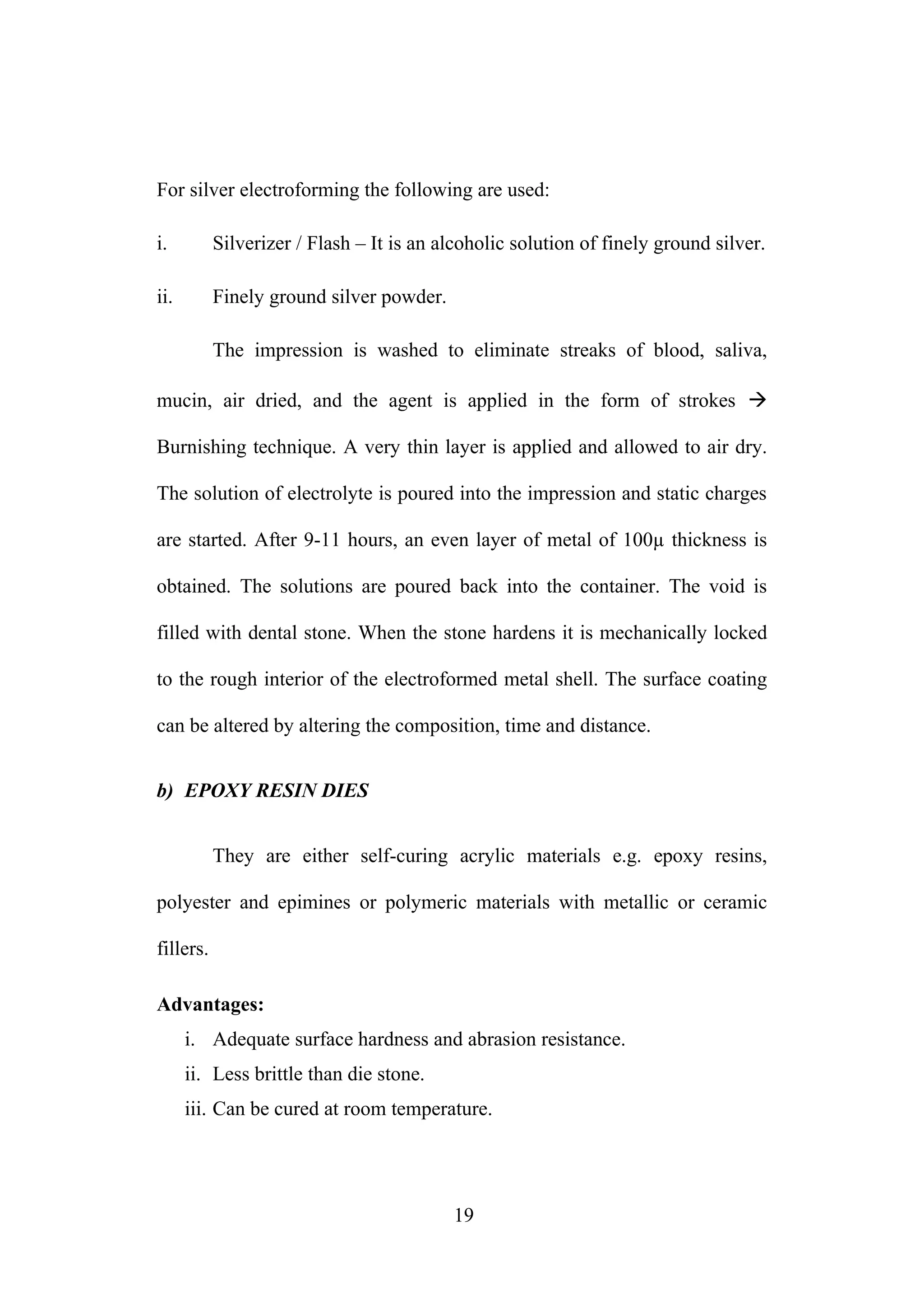 For silver electroforming the following are used:
i. Silverizer / Flash – It is an alcoholic solution of finely ground silver.
ii. Finely ground silver powder.
The impression is washed to eliminate streaks of blood, saliva,
mucin, air dried, and the agent is applied in the form of strokes 
Burnishing technique. A very thin layer is applied and allowed to air dry.
The solution of electrolyte is poured into the impression and static charges
are started. After 9-11 hours, an even layer of metal of 100µ thickness is
obtained. The solutions are poured back into the container. The void is
filled with dental stone. When the stone hardens it is mechanically locked
to the rough interior of the electroformed metal shell. The surface coating
can be altered by altering the composition, time and distance.
b) EPOXY RESIN DIES
They are either self-curing acrylic materials e.g. epoxy resins,
polyester and epimines or polymeric materials with metallic or ceramic
fillers.
Advantages:
i. Adequate surface hardness and abrasion resistance.
ii. Less brittle than die stone.
iii. Can be cured at room temperature.
19
 