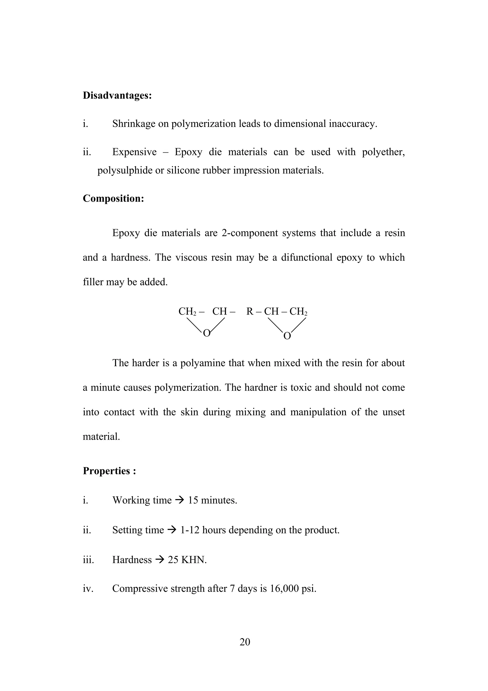 Disadvantages:
i. Shrinkage on polymerization leads to dimensional inaccuracy.
ii. Expensive – Epoxy die materials can be used with polyether,
polysulphide or silicone rubber impression materials.
Composition:
Epoxy die materials are 2-component systems that include a resin
and a hardness. The viscous resin may be a difunctional epoxy to which
filler may be added.
CH2 – CH – R – CH – CH2
O O
The harder is a polyamine that when mixed with the resin for about
a minute causes polymerization. The hardner is toxic and should not come
into contact with the skin during mixing and manipulation of the unset
material.
Properties :
i. Working time  15 minutes.
ii. Setting time  1-12 hours depending on the product.
iii. Hardness  25 KHN.
iv. Compressive strength after 7 days is 16,000 psi.
20
 