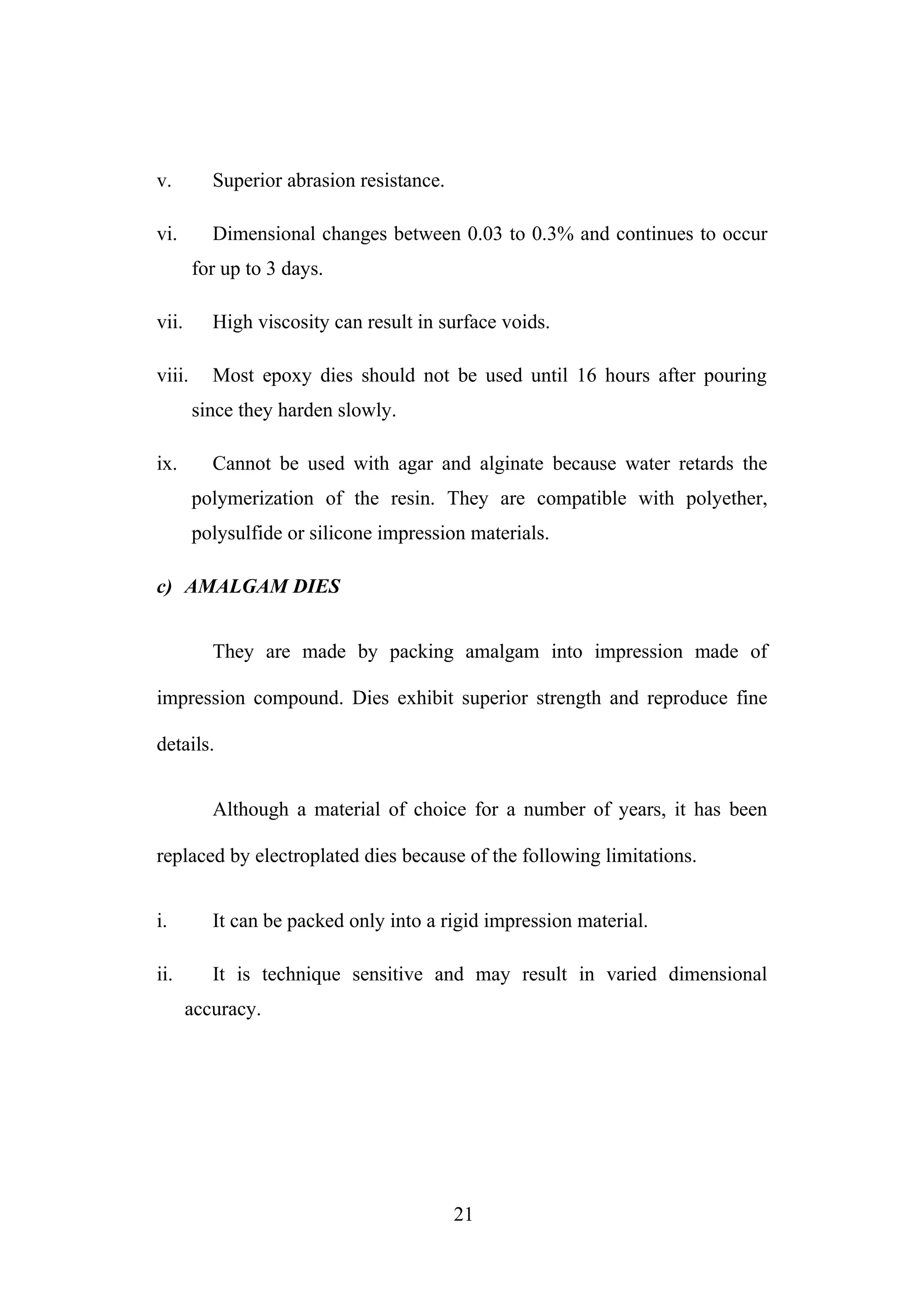 v. Superior abrasion resistance.
vi. Dimensional changes between 0.03 to 0.3% and continues to occur
for up to 3 days.
vii. High viscosity can result in surface voids.
viii. Most epoxy dies should not be used until 16 hours after pouring
since they harden slowly.
ix. Cannot be used with agar and alginate because water retards the
polymerization of the resin. They are compatible with polyether,
polysulfide or silicone impression materials.
c) AMALGAM DIES
They are made by packing amalgam into impression made of
impression compound. Dies exhibit superior strength and reproduce fine
details.
Although a material of choice for a number of years, it has been
replaced by electroplated dies because of the following limitations.
i. It can be packed only into a rigid impression material.
ii. It is technique sensitive and may result in varied dimensional
accuracy.
21
 