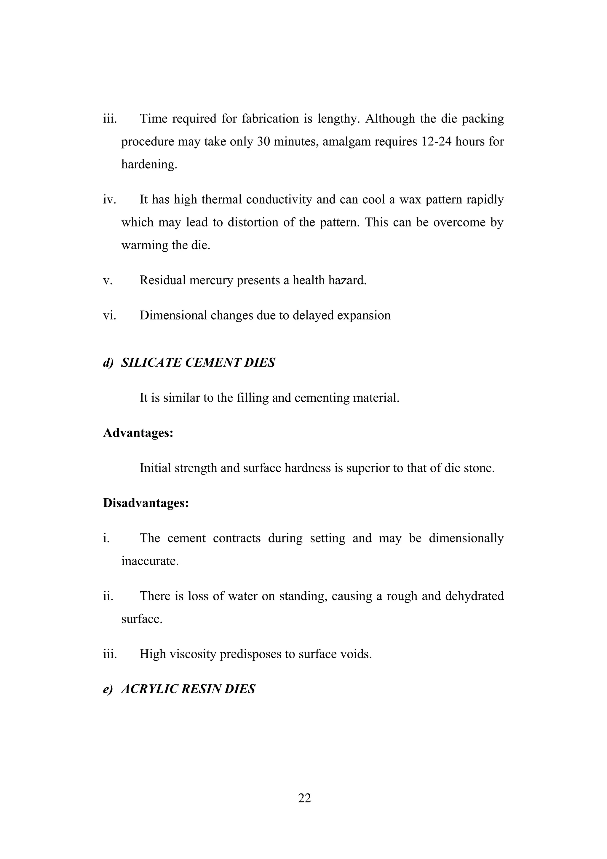 iii. Time required for fabrication is lengthy. Although the die packing
procedure may take only 30 minutes, amalgam requires 12-24 hours for
hardening.
iv. It has high thermal conductivity and can cool a wax pattern rapidly
which may lead to distortion of the pattern. This can be overcome by
warming the die.
v. Residual mercury presents a health hazard.
vi. Dimensional changes due to delayed expansion
d) SILICATE CEMENT DIES
It is similar to the filling and cementing material.
Advantages:
Initial strength and surface hardness is superior to that of die stone.
Disadvantages:
i. The cement contracts during setting and may be dimensionally
inaccurate.
ii. There is loss of water on standing, causing a rough and dehydrated
surface.
iii. High viscosity predisposes to surface voids.
e) ACRYLIC RESIN DIES
22
 