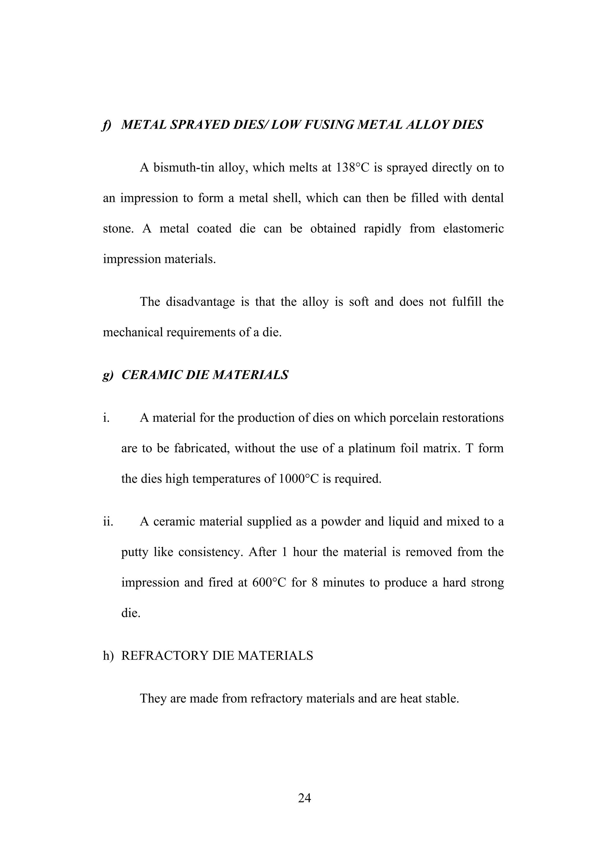 f) METAL SPRAYED DIES/ LOW FUSING METAL ALLOY DIES
A bismuth-tin alloy, which melts at 138°C is sprayed directly on to
an impression to form a metal shell, which can then be filled with dental
stone. A metal coated die can be obtained rapidly from elastomeric
impression materials.
The disadvantage is that the alloy is soft and does not fulfill the
mechanical requirements of a die.
g) CERAMIC DIE MATERIALS
i. A material for the production of dies on which porcelain restorations
are to be fabricated, without the use of a platinum foil matrix. T form
the dies high temperatures of 1000°C is required.
ii. A ceramic material supplied as a powder and liquid and mixed to a
putty like consistency. After 1 hour the material is removed from the
impression and fired at 600°C for 8 minutes to produce a hard strong
die.
h) REFRACTORY DIE MATERIALS
They are made from refractory materials and are heat stable.
24
 