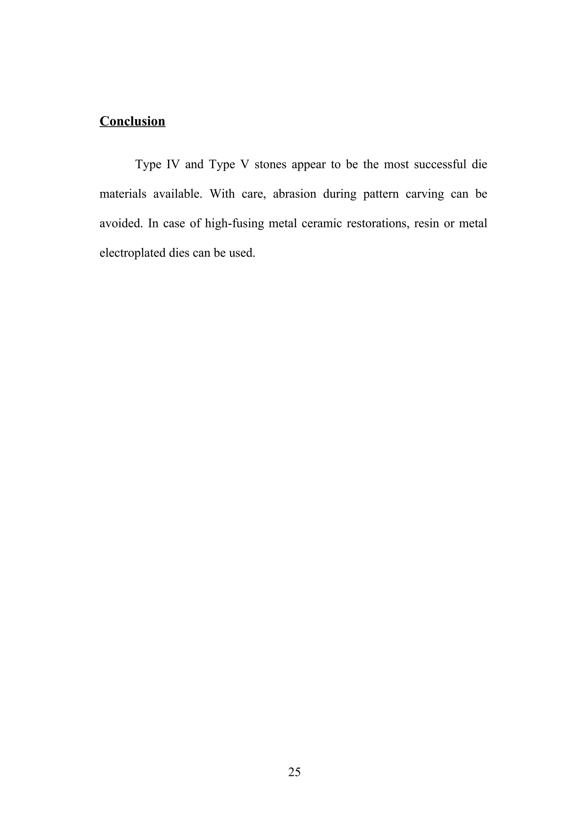 Conclusion
Type IV and Type V stones appear to be the most successful die
materials available. With care, abrasion during pattern carving can be
avoided. In case of high-fusing metal ceramic restorations, resin or metal
electroplated dies can be used.
25
 