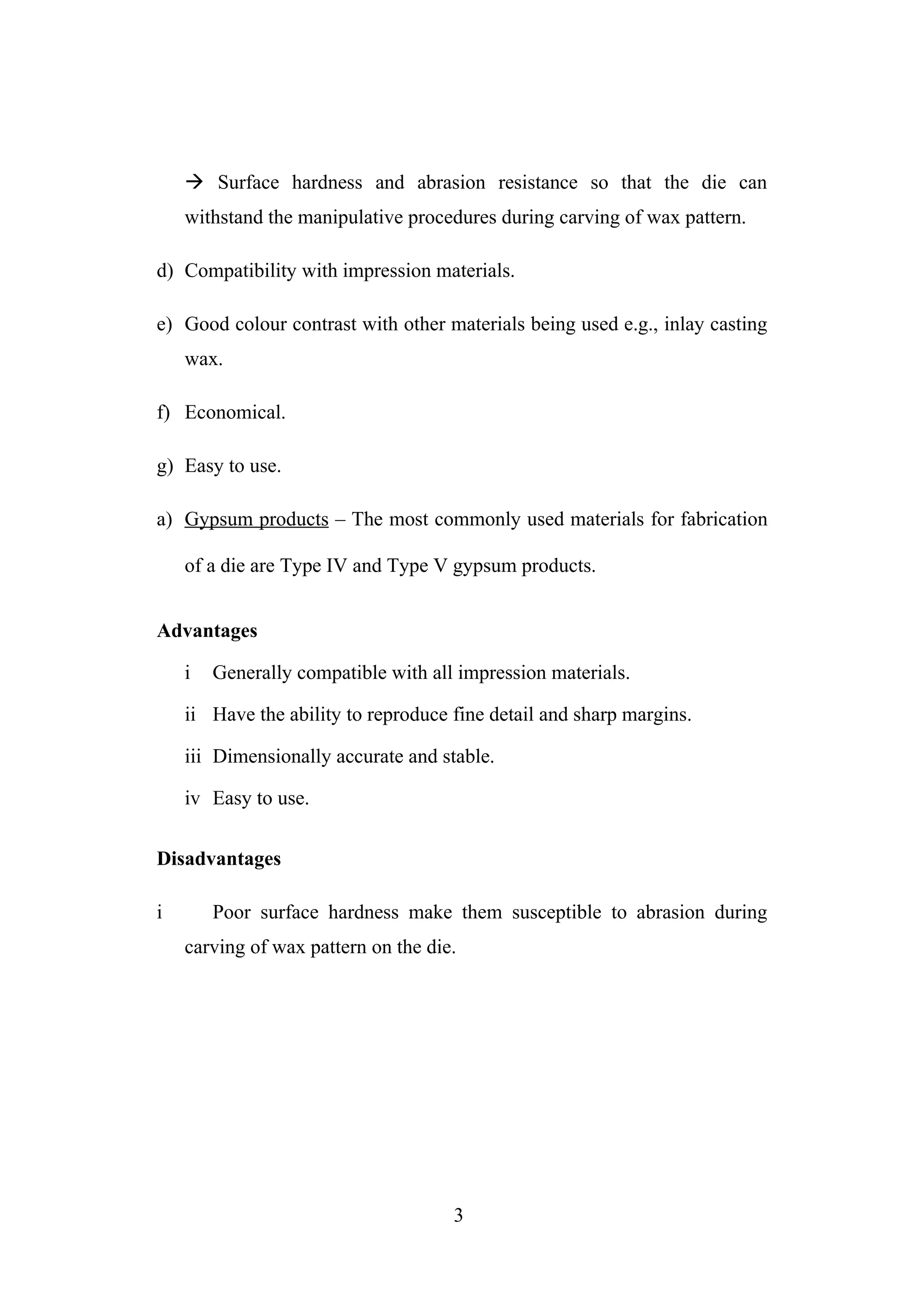  Surface hardness and abrasion resistance so that the die can
withstand the manipulative procedures during carving of wax pattern.
d) Compatibility with impression materials.
e) Good colour contrast with other materials being used e.g., inlay casting
wax.
f) Economical.
g) Easy to use.
a) Gypsum products – The most commonly used materials for fabrication
of a die are Type IV and Type V gypsum products.
Advantages
i Generally compatible with all impression materials.
ii Have the ability to reproduce fine detail and sharp margins.
iii Dimensionally accurate and stable.
iv Easy to use.
Disadvantages
i Poor surface hardness make them susceptible to abrasion during
carving of wax pattern on the die.
3
 
