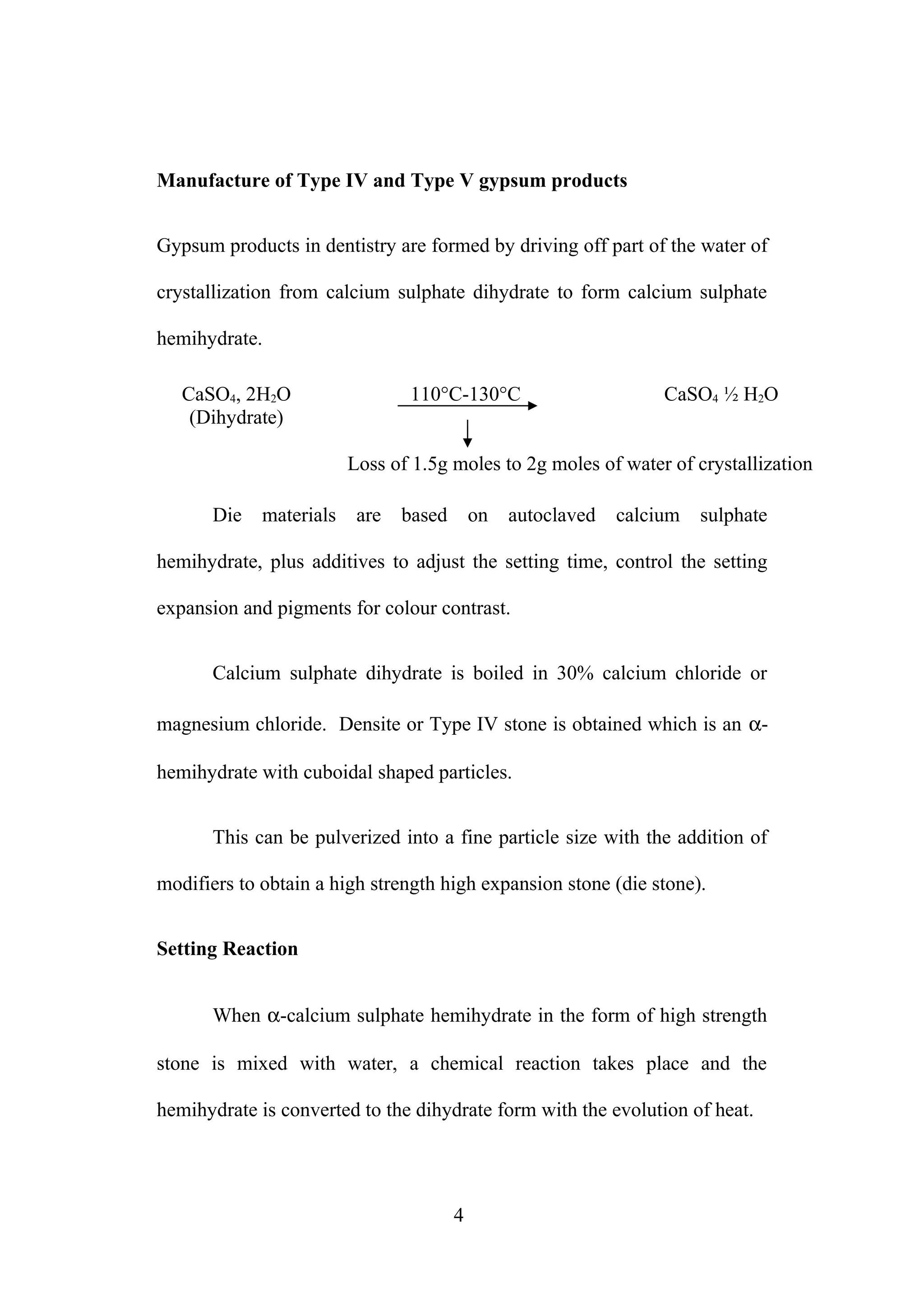 Manufacture of Type IV and Type V gypsum products
Gypsum products in dentistry are formed by driving off part of the water of
crystallization from calcium sulphate dihydrate to form calcium sulphate
hemihydrate.
CaSO4, 2H2O
(Dihydrate)
110°C-130°C CaSO4 ½ H2O
Loss of 1.5g moles to 2g moles of water of crystallization
Die materials are based on autoclaved calcium sulphate
hemihydrate, plus additives to adjust the setting time, control the setting
expansion and pigments for colour contrast.
Calcium sulphate dihydrate is boiled in 30% calcium chloride or
magnesium chloride. Densite or Type IV stone is obtained which is an α-
hemihydrate with cuboidal shaped particles.
This can be pulverized into a fine particle size with the addition of
modifiers to obtain a high strength high expansion stone (die stone).
Setting Reaction
When α-calcium sulphate hemihydrate in the form of high strength
stone is mixed with water, a chemical reaction takes place and the
hemihydrate is converted to the dihydrate form with the evolution of heat.
4
 