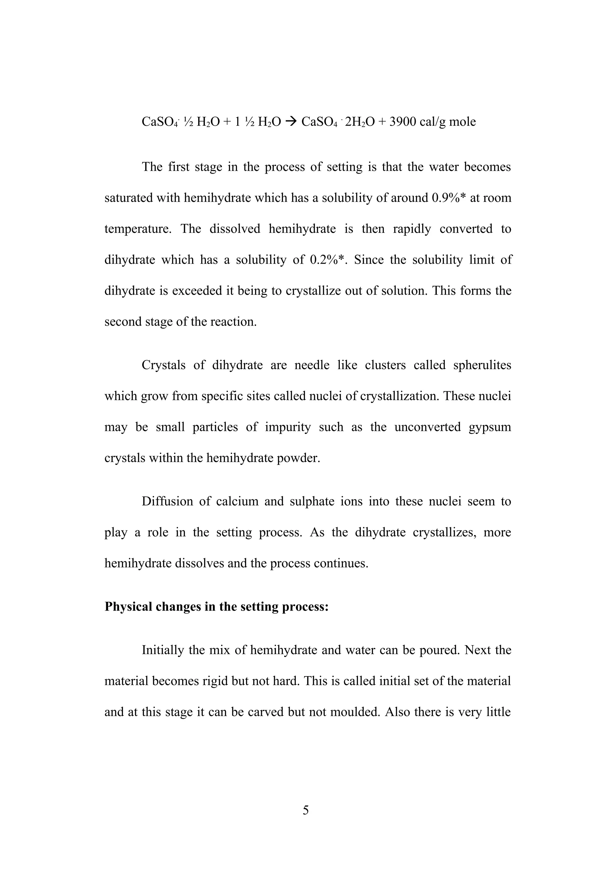 CaSO4
.
½ H2O + 1 ½ H2O  CaSO4
.
2H2O + 3900 cal/g mole
The first stage in the process of setting is that the water becomes
saturated with hemihydrate which has a solubility of around 0.9%* at room
temperature. The dissolved hemihydrate is then rapidly converted to
dihydrate which has a solubility of 0.2%*. Since the solubility limit of
dihydrate is exceeded it being to crystallize out of solution. This forms the
second stage of the reaction.
Crystals of dihydrate are needle like clusters called spherulites
which grow from specific sites called nuclei of crystallization. These nuclei
may be small particles of impurity such as the unconverted gypsum
crystals within the hemihydrate powder.
Diffusion of calcium and sulphate ions into these nuclei seem to
play a role in the setting process. As the dihydrate crystallizes, more
hemihydrate dissolves and the process continues.
Physical changes in the setting process:
Initially the mix of hemihydrate and water can be poured. Next the
material becomes rigid but not hard. This is called initial set of the material
and at this stage it can be carved but not moulded. Also there is very little
5
 