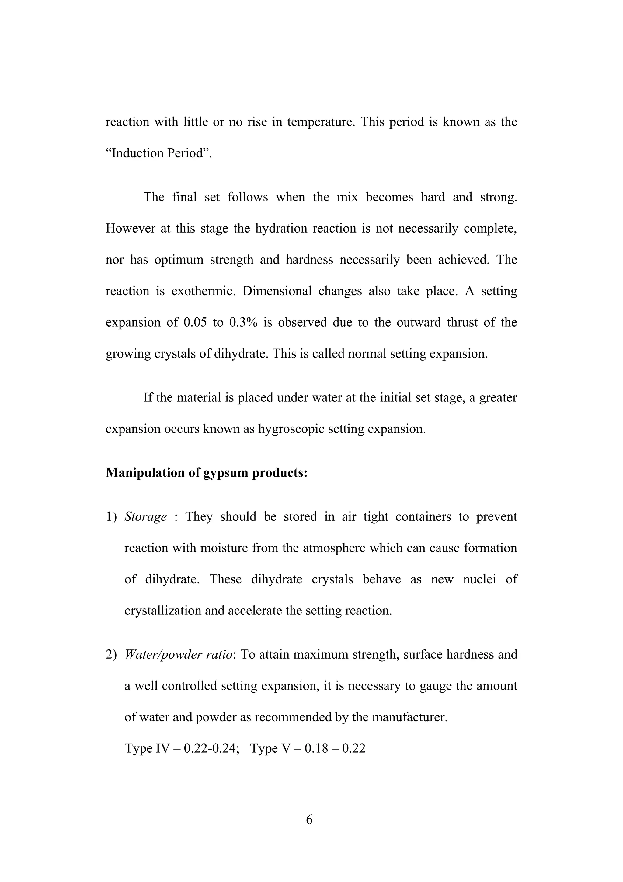 reaction with little or no rise in temperature. This period is known as the
“Induction Period”.
The final set follows when the mix becomes hard and strong.
However at this stage the hydration reaction is not necessarily complete,
nor has optimum strength and hardness necessarily been achieved. The
reaction is exothermic. Dimensional changes also take place. A setting
expansion of 0.05 to 0.3% is observed due to the outward thrust of the
growing crystals of dihydrate. This is called normal setting expansion.
If the material is placed under water at the initial set stage, a greater
expansion occurs known as hygroscopic setting expansion.
Manipulation of gypsum products:
1) Storage : They should be stored in air tight containers to prevent
reaction with moisture from the atmosphere which can cause formation
of dihydrate. These dihydrate crystals behave as new nuclei of
crystallization and accelerate the setting reaction.
2) Water/powder ratio: To attain maximum strength, surface hardness and
a well controlled setting expansion, it is necessary to gauge the amount
of water and powder as recommended by the manufacturer.
Type IV – 0.22-0.24; Type V – 0.18 – 0.22
6
 