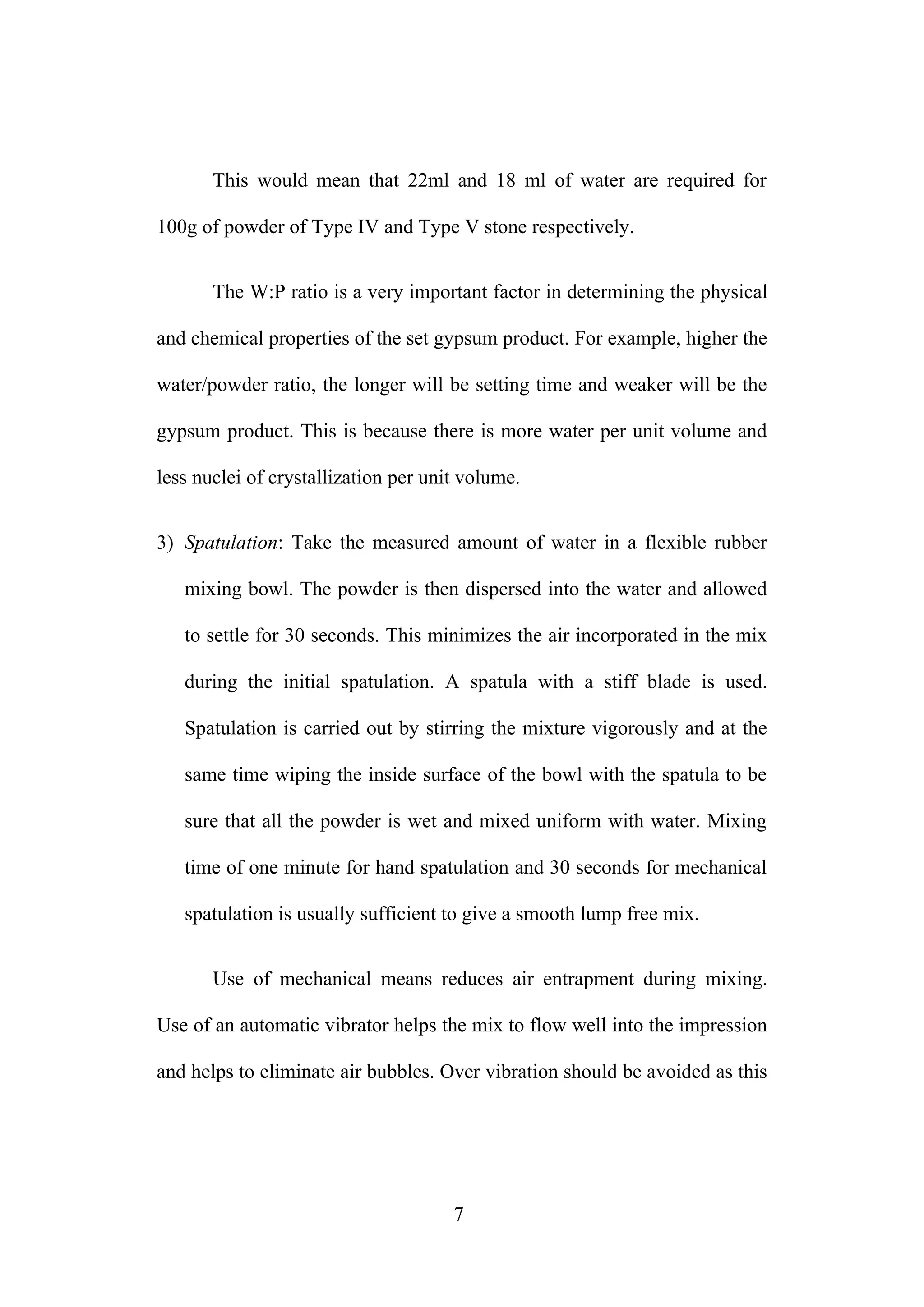 This would mean that 22ml and 18 ml of water are required for
100g of powder of Type IV and Type V stone respectively.
The W:P ratio is a very important factor in determining the physical
and chemical properties of the set gypsum product. For example, higher the
water/powder ratio, the longer will be setting time and weaker will be the
gypsum product. This is because there is more water per unit volume and
less nuclei of crystallization per unit volume.
3) Spatulation: Take the measured amount of water in a flexible rubber
mixing bowl. The powder is then dispersed into the water and allowed
to settle for 30 seconds. This minimizes the air incorporated in the mix
during the initial spatulation. A spatula with a stiff blade is used.
Spatulation is carried out by stirring the mixture vigorously and at the
same time wiping the inside surface of the bowl with the spatula to be
sure that all the powder is wet and mixed uniform with water. Mixing
time of one minute for hand spatulation and 30 seconds for mechanical
spatulation is usually sufficient to give a smooth lump free mix.
Use of mechanical means reduces air entrapment during mixing.
Use of an automatic vibrator helps the mix to flow well into the impression
and helps to eliminate air bubbles. Over vibration should be avoided as this
7
 