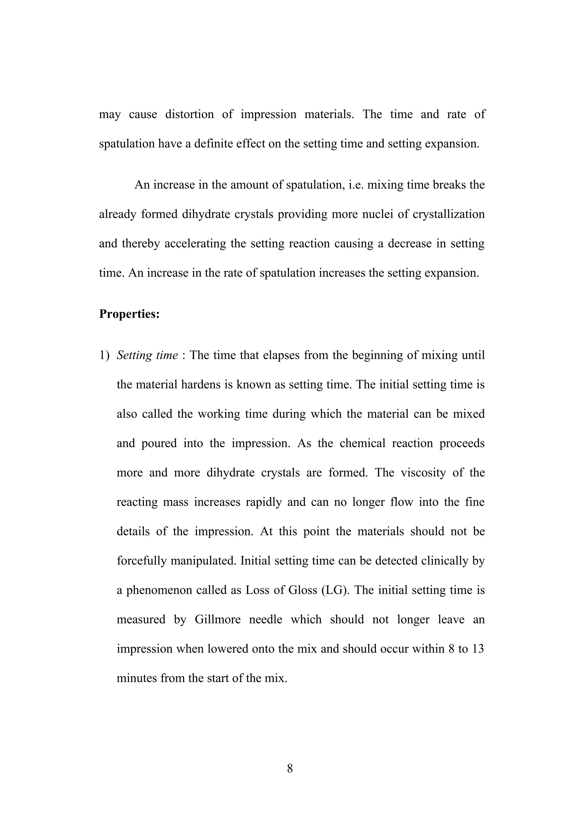 may cause distortion of impression materials. The time and rate of
spatulation have a definite effect on the setting time and setting expansion.
An increase in the amount of spatulation, i.e. mixing time breaks the
already formed dihydrate crystals providing more nuclei of crystallization
and thereby accelerating the setting reaction causing a decrease in setting
time. An increase in the rate of spatulation increases the setting expansion.
Properties:
1) Setting time : The time that elapses from the beginning of mixing until
the material hardens is known as setting time. The initial setting time is
also called the working time during which the material can be mixed
and poured into the impression. As the chemical reaction proceeds
more and more dihydrate crystals are formed. The viscosity of the
reacting mass increases rapidly and can no longer flow into the fine
details of the impression. At this point the materials should not be
forcefully manipulated. Initial setting time can be detected clinically by
a phenomenon called as Loss of Gloss (LG). The initial setting time is
measured by Gillmore needle which should not longer leave an
impression when lowered onto the mix and should occur within 8 to 13
minutes from the start of the mix.
8
 