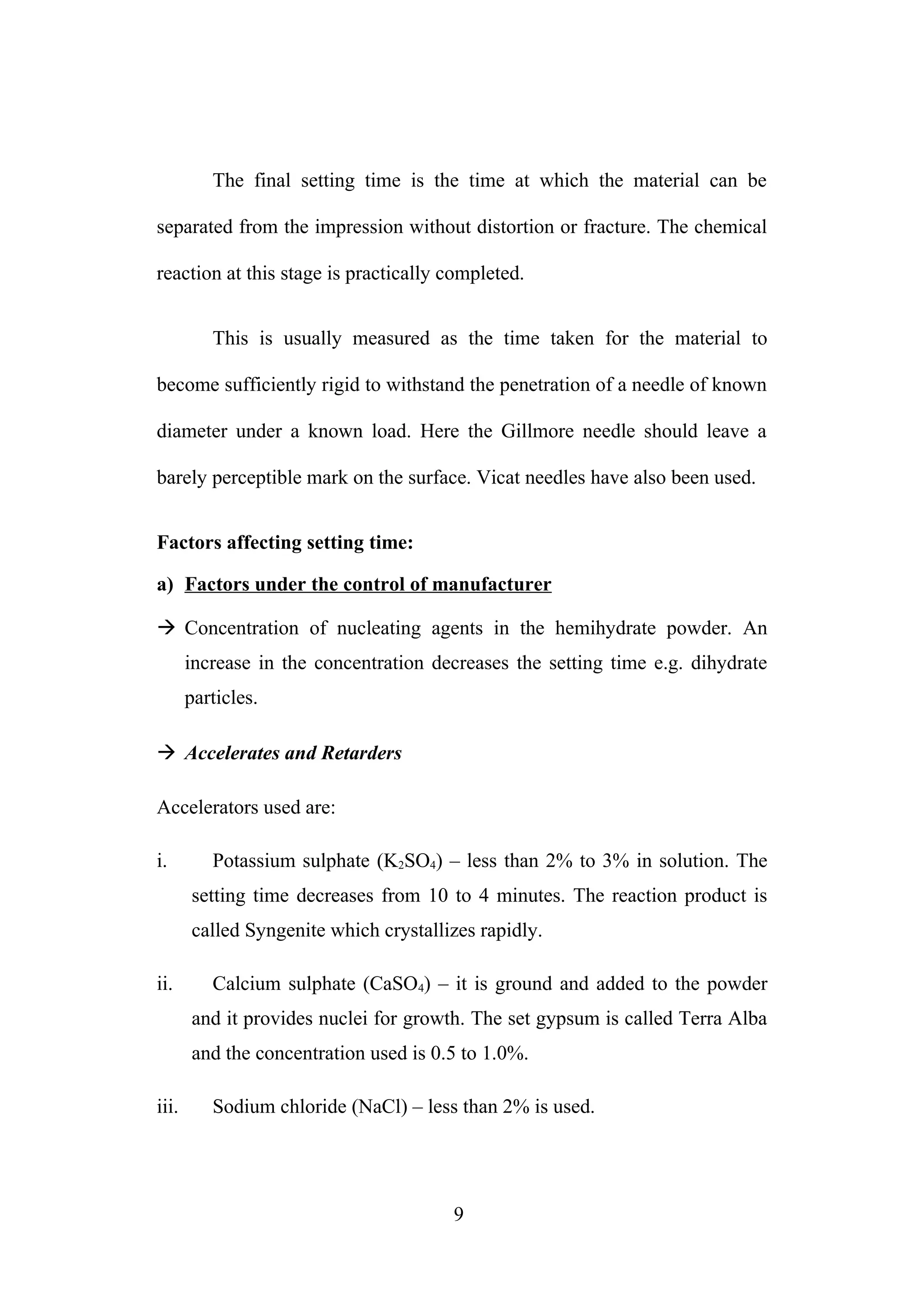 The final setting time is the time at which the material can be
separated from the impression without distortion or fracture. The chemical
reaction at this stage is practically completed.
This is usually measured as the time taken for the material to
become sufficiently rigid to withstand the penetration of a needle of known
diameter under a known load. Here the Gillmore needle should leave a
barely perceptible mark on the surface. Vicat needles have also been used.
Factors affecting setting time:
a) Factors under the control of manufacturer
 Concentration of nucleating agents in the hemihydrate powder. An
increase in the concentration decreases the setting time e.g. dihydrate
particles.
 Accelerates and Retarders
Accelerators used are:
i. Potassium sulphate (K2SO4) – less than 2% to 3% in solution. The
setting time decreases from 10 to 4 minutes. The reaction product is
called Syngenite which crystallizes rapidly.
ii. Calcium sulphate (CaSO4) – it is ground and added to the powder
and it provides nuclei for growth. The set gypsum is called Terra Alba
and the concentration used is 0.5 to 1.0%.
iii. Sodium chloride (NaCl) – less than 2% is used.
9
 