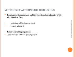 METHODS OF ALTERING DIE DIMENSIONS
 To reduce setting expansion and therefore to reduce diameter of die
(0.1 % to 0.01 %) :
 pottasium sulfate ( accelerator )
 borax ( retarder )
o To increase setting expansion:
 Colloidal silica added to guaging liquid
www.indiandentalacademy.com
 