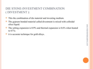 DIE STONE-INVESTMENT COMBINATION
( DIVESTMENT ):
 This the combination of die material and investing medium.
 The gypsum bonded material called divestment is mixed with colloidal
silica liquid.
 The setting expansion is 0.9% and thermal expansion is 0.6% when heated
to 677c.
 it is accurate technique for gold alloys.
www.indiandentalacademy.com
 