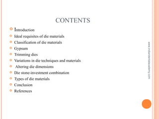 CONTENTS
 Introduction
 Ideal requisites of die materials
 Classification of die materials
 Gypsum
 Trimming dies
 Variations in die techniques and materials
 Altering die dimensions
 Die stone-investment combination
 Types of die materials
 Conclusion
 References
www.indiandentalacademy.com
 