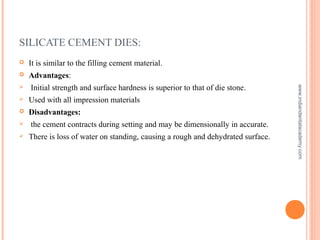 SILICATE CEMENT DIES:
 It is similar to the filling cement material.
 Advantages:
 Initial strength and surface hardness is superior to that of die stone.
 Used with all impression materials
 Disadvantages:
 the cement contracts during setting and may be dimensionally in accurate.
 There is loss of water on standing, causing a rough and dehydrated surface.
www.indiandentalacademy.com
 