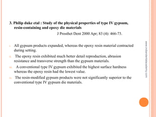 3. Philip duke etal : Study of the physical properties of type IV gypsum,
resin-containing and epoxy die materials
J Prosthet Dent 2000 Apr; 83 (4): 466-73.
i. All gypsum products expanded, whereas the epoxy resin material contracted
during setting.
ii. The epoxy resin exhibited much better detail reproduction, abrasion
resistance and transverse strength than the gypsum materials.
iii. A conventional type IV gypsum exhibited the highest surface hardness
whereas the epoxy resin had the lowest value.
iv. The resin-modified gypsum products were not significantly superior to the
conventional type IV gypsum die materials.
www.indiandentalacademy.com
 