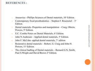 REFERENCES :
1. Anusavice - Phillips Sciences of Dental materials, 10th
Edition.
2. Contemporary fixed prosthodontics – Stephen F. Rosenstiel – 3rd
Edition.
3. Dental materials- Properties and manipulation – Craig, Obrein,
Powers, 5th
Edition.
4. E.C. Combe-Notes on Dental Materials, 6th
Edition.
5. John N.Andreson – Applied dental materials, 5th
Edition.
6. John F. McCabe- applied dental materials, 7th
edition
7. Restorative dental materials – Robert, G. Craig and John H.
Powers, 11th
Edition.
8. The clinical hadling of Dental materials – Bernard G.N, Smith,
Paul S.Wright and David Brown 2nd
Edition.
www.indiandentalacademy.com
 