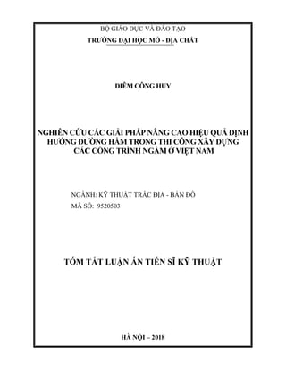 BỘ GIÁO DỤC VÀ ĐÀO TẠO
TRƯỜNG ĐẠI HỌC MỎ - ĐỊA CHẤT
DIÊM CÔNG HUY
NGHIÊN CỨU CÁC GIẢI PHÁP NÂNG CAO HIỆU QUẢ ĐỊNH
HƯỚNG ĐƯỜNG HẦM TRONG THI CÔNG XÂY DỰNG
CÁC CÔNG TRÌNH NGẦM Ở VIỆT NAM
NGÀNH: KỸ THUẬT TRẮC ĐỊA - BẢN ĐỒ
MÃ SỐ: 9520503
TÓM TẮT LUẬN ÁN TIẾN SĨ KỸ THUẬT
HÀ NỘI – 2018
 