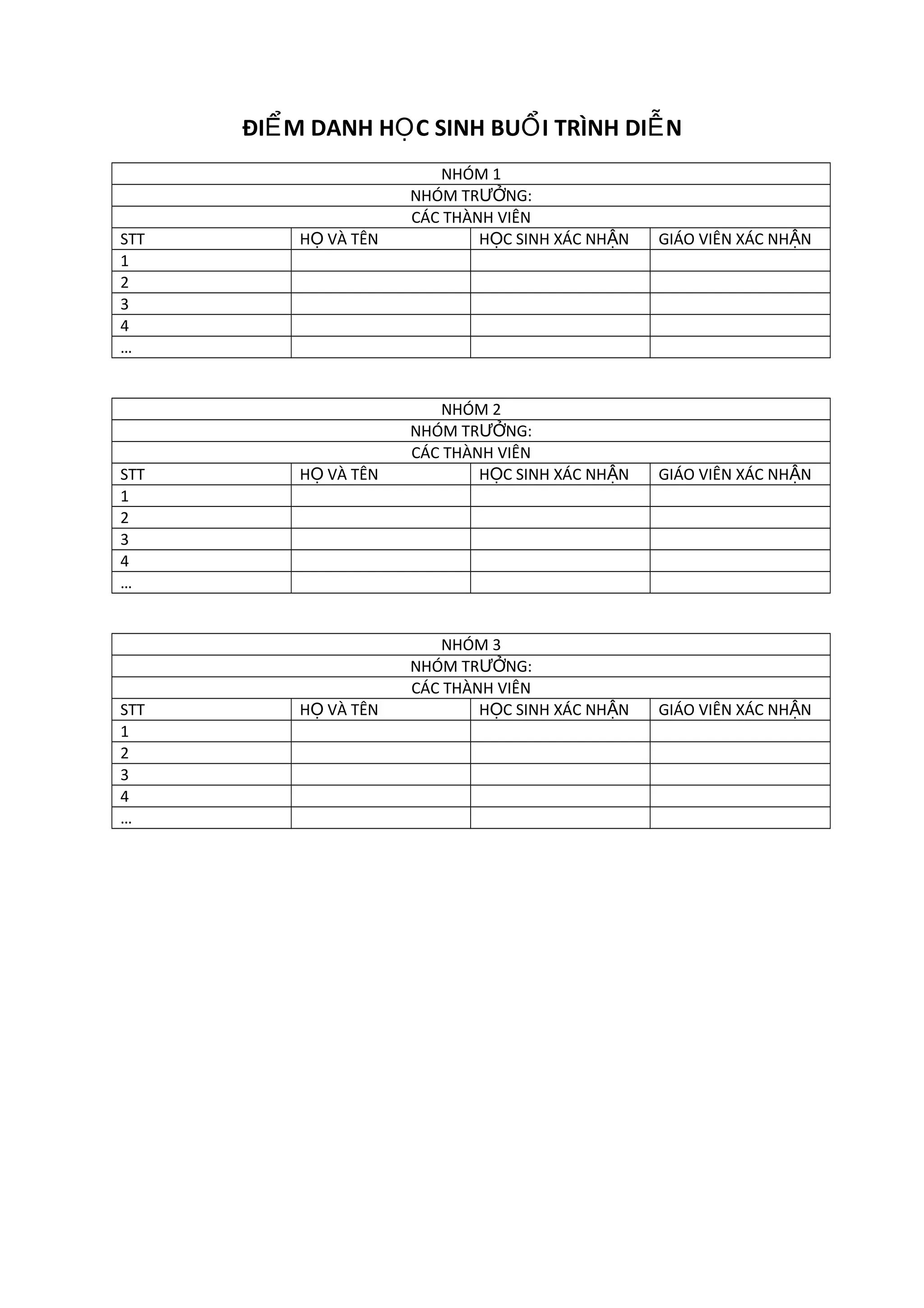 ĐIỂ M DANH HỌ C SINH BUỔ I TRÌNH DIỄ N
STT
1
2
3
4
…
STT
1
2
3
4
…
STT
1
2
3
4
…
HỌ VÀ TÊN
NHÓM 1
NHÓM TRƯỞNG:
CÁC THÀNH VIÊN
HỌC SINH XÁC NHẬN
GIÁO VIÊN XÁC NHẬN
HỌ VÀ TÊN
NHÓM 2
NHÓM TRƯỞNG:
CÁC THÀNH VIÊN
HỌC SINH XÁC NHẬN
GIÁO VIÊN XÁC NHẬN
HỌ VÀ TÊN
NHÓM 3
NHÓM TRƯỞNG:
CÁC THÀNH VIÊN
HỌC SINH XÁC NHẬN
GIÁO VIÊN XÁC NHẬN