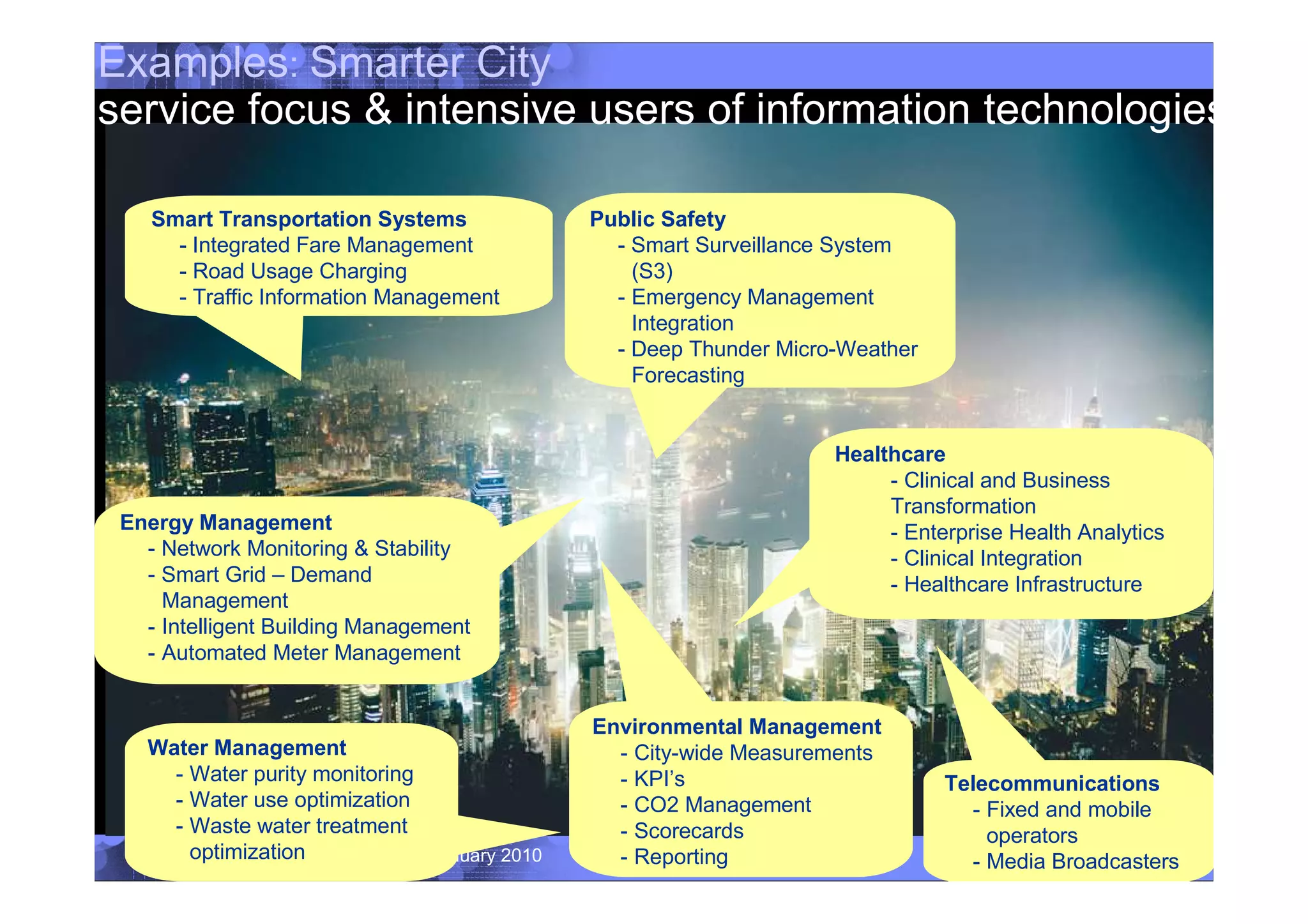 Examples: Smarter City
service focus & intensive users of information technologies

    Smart Transportation Systems              Public Safety
      - Integrated Fare Management              - Smart Surveillance System
      - Road Usage Charging                       (S3)
      - Traffic Information Management          - Emergency Management
                                                  Integration
                                                - Deep Thunder Micro-Weather
                                                  Forecasting


                                                                    Healthcare
                                                                         - Clinical and Business
                                                                         Transformation
 Energy Management                                                       - Enterprise Health Analytics
   - Network Monitoring & Stability                                      - Clinical Integration
   - Smart Grid – Demand                                                 - Healthcare Infrastructure
     Management
   - Intelligent Building Management
   - Automated Meter Management


                                              Environmental Management
    Water Management                            - City-wide Measurements
      - Water purity monitoring                 - KPI’s                        Telecommunications
      - Water use optimization                  - CO2 Management                 - Fixed and mobile
      - Waste water treatment                   - Scorecards                       operators
 10     optimization Relations January 2010
              University                        - Reporting                            © 2010 IBM Corporation
                                                                                 - Media Broadcasters
 
